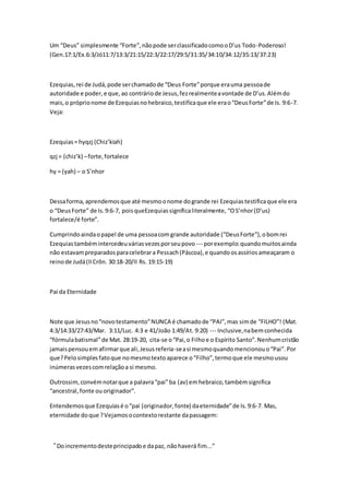 Um “Deus” simplesmente “Forte”, não pode ser classificado como o D’us Todo -Poderoso! 
(Gen.17:1/Ex.6:3/Jó11:7/13:3/21:15/22:3/22:17/29:5/31:35/34:10/34:12/35:13/37:23) 
Ezequias, rei de Judá, pode ser chamado de “Deus Forte” porque era uma pessoa de 
autoridade e poder, e que, ao contrário de Jesus, fez realmente a vontade de D’us. Além do 
mais, o próprio nome de Ezequias no hebraico, testifica que ele era o “Deus Forte” de Is. 9:6-7. 
Veja: 
Ezequias = hyqzj (Chiz’kiah) 
qzj = (chiz’k) – forte, fortalece 
hy = (yah) – o S’nhor 
Dessa forma, aprendemos que até mesmo o nome do grande rei Ezequias testifica que ele era 
o “Deus Forte” de Is. 9:6-7, pois queEzequias significa literalmente, “O S’nhor (D’us) 
fortalece/é forte”. 
Cumprindo ainda o papel de uma pessoa com grande autoridade (“Deus Forte”), o bom rei 
Ezequias também intercedeu várias vezes por seu povo --- por exemplo: quando muitos ainda 
não estavam preparados para celebrar a Pessach (Páscoa), e quando os assírios ameaçaram o 
reino de Judá (II Crôn. 30:18-20/II Rs. 19:15-19) 
Pai da Eternidade 
Note que Jesus no “novo testamento” NUNCA é chamado de “PAI”, mas sim de “FILHO”! (Mat. 
4:3/14:33/27:43/Mar. 3:11/Luc. 4:3 e 41/João 1:49/At. 9:20) --- Inclusive, na bem conhecida 
“fórmula batismal” de Mat. 28:19-20, cita-se o “Pai, o Filho e o Espírito Santo”. Nenhum cristão 
jamais pensou em afirmar que ali, Jesus referia-se a si mesmo quando mencionou o “Pai”. Por 
que? Pelo simples fato que no mesmo texto aparece o “Filho”, termo que ele mesmo usou 
inúmeras vezes com relação a si mesmo. 
Outrossim, convém notar que a palavra “pai” ba (av) em hebraico, também significa 
“ancestral, fonte ou originador”. 
Entendemos que Ezequias é o “pai (originador, fonte) da eternidade” de Is. 9:6-7. Mas, 
eternidade do que ? Vejamos o contexto restante da passagem: 
“Do incremento deste principado e da paz, não haverá fim...” 
 