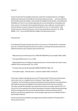 Isaías 9:7 
O que isto quer dizer? A passagem mostra que, à partir do reinado de Ezequias, a linhagem 
davídica que finalmente traria o Messias seria preservada para sempre ---- por esta razão ele é 
denominado “pai da eternidade”, o preservador da linhagem da casa de Davi, uma fortaleza de 
fidelidade ao S’nhor em meio à aberta apostasia de seus contemporâneos. Na seqüência do 
texto, vemos o “incremento” do principado de Ezequias, isto é, o Messias, reinando sobre o 
trono de Davi para sempre! E já que foi mencionado em Is. 9:6-7 o “trono de Davi”, cabe 
lembrar que Jesus não tem direito a ele, uma vez que descende de Jeconias (v. Jer. 22:28- 
30/Mat. 1:11) – Jesus está EXCLUÍDO da linhagem messiânica para sempre! 
Príncipe da Paz 
Os cristãos de forma geral, gostam de se referir a Jesus como o “Príncipe da Paz”; entretanto, 
para nós, é fundamental que observemos se o caráter e as atitudes de Jesus promoveram ou 
poderiam promover a paz. Vejamos o que ele disse e fez. 
• “Não penseis que vim trazer paz à terra, NÃO VIM TRAZER PAZ, mas a espada!” (Mat. 10:34) 
• “Vim lançar FOGO na terra!” (Luc. 12:49) 
• “Quanto àqueles meus inimigos que não quiseram que eu reinasse sobre eles, trazei -os aqui 
e MATAI-OS na minha presença!” (Luc. 19:27) 
• “E orando, não useis de vãs repetições COMO OS GENTIOS” (Mat. 6:7) 
• “Insensatos e cegos...cheios de rapina...sepulcros caiados” (Mat. 23:19,25,27) 
Temos aqui, notáveis exemplos de Jesus como “Príncipe da Paz”! Ele disse que não veio para 
trazer a paz, mas sim, a espada; disse ter vindo para “lançar fogo à terra” e matar os 
“incrédulos”. De forma idêntica, ele preconceituosamente rotula os gentios como ignorantes e 
destituídos de quaisquer qualidades (o interessante é que Paulo diz que Jesus veio para 
“derrubar a parede de separação” que supostamente existia entre judeus e gentios! (Ef, 2:11- 
15); por fim, critica asperamente os líderes do judaísmo, fazendo o cristão mediano pensar que 
todos eles não passavam de uma corja de aproveitadores e falsários da Palavra de D’us. 
Quanto a esta última acusação de Jesus, veremos logo a seguir quem era verdadeiramente o 
aproveitador e falsário! 
Seriam essas atitudes compatíveis com alguém que receberia o título de “Príncipe da Paz”? 
Usemos do bom senso! 
 