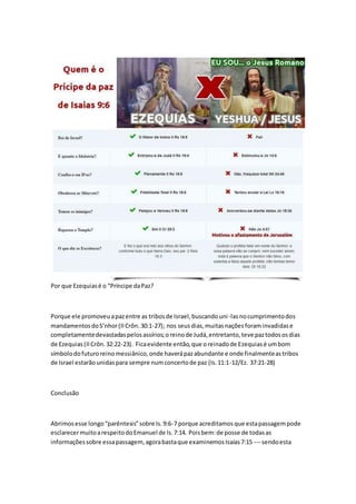 Por que Ezequias é o “Príncipe da Paz? 
Porque ele promoveu a paz entre as tribos de Israel, buscando uni -las no cumprimento dos 
mandamentos do S’nhor (II Crôn. 30:1-27); nos seus dias, muitas nações foram invadidas e 
completamente devastadas pelos assírios; o reino de Judá, entretanto, teve paz todos os dias 
de Ezequias (II Crôn. 32:22-23). Fica evidente então, que o reinado de Ezequias é um bom 
símbolo do futuro reino messiânico, onde haverá paz abundante e onde finalmente as tribos 
de Israel estarão unidas para sempre num concerto de paz (Is. 11:1-12/Ez. 37:21-28) 
Conclusão 
Abrimos esse longo “parêntesis” sobre Is. 9:6-7 porque acreditamos que esta passagem pode 
esclarecer muito a respeito do Emanuel de Is. 7:14. Pois bem: de posse de todas as 
informações sobre essa passagem, agora basta que examinemos Isaías 7:15 --- sendo esta 
 