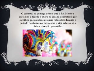 O carnaval só começa depois que o Rei Momo é
escolhido e recebe a chave da cidade do prefeito que
significa que a cidade está nas mãos dele durante o
período das festas carnavalescas e ai já sabe: muita
folia e diversão garantida.
 