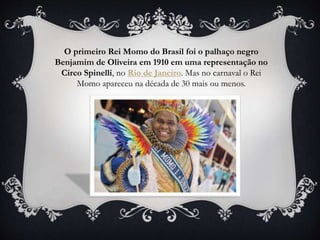 O primeiro Rei Momo do Brasil foi o palhaço negro
Benjamim de Oliveira em 1910 em uma representação no
Circo Spinelli, no Rio de Janeiro. Mas no carnaval o Rei
Momo apareceu na década de 30 mais ou menos.
 