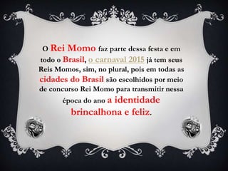 O Rei Momo faz parte dessa festa e em
todo o Brasil, o carnaval 2015 já tem seus
Reis Momos, sim, no plural, pois em todas as
cidades do Brasil são escolhidos por meio
de concurso Rei Momo para transmitir nessa
época do ano a identidade
brincalhona e feliz.
 