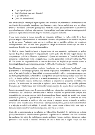 O que é participação?
Qual o limite de cada um e do outro?
O que é liberdade?
Quais são meus direitos?
Mas a falta de foco, liderança e organização foi uma dádiva ou um problema? Na minha análise, um
movimento desorganizado, inorgânico, sem liderança, meta, clareza, definição e sem um plano.
Existiu, e funcionou! Demonstra que algo está errado no sistema político brasileiro, há um repúdio
generalizado contra o baile de máscaras que virou a política brasileira e o distanciamento proposital
que nossos representantes mantêm do povo brasileiro; chegamos ao limite.
O que mais assustou a pseudo-esquerda, as oligarquias políticas e o velho modo de se fazer
política? O povo demonstrou que os movimentos de massa não precisam de um salvador da pátria
ou de um dono. Precisamos criar um novo modelo, que os partidos políticos se organizem
ideologicamente e não de uma forma pragmática. Chega de interesses escusos que só visam a
manutenção do poder ou a renovação de mandatos.
Na história recente brasileira houve o impeachment de um presidente; rapidamente as velhas
raposas da política afirmaram: “o impeachment ocorreu pela falta de uma ‘super maioria’ no
congresso que poderia ter blindado o presidente”. Quanto ao tratamento, a Constituição Federal
contempla o impeachment como consequência de condutas que atentem contra a Constituição, “Art.
85. São crimes de responsabilidade os atos do Presidente da República que atentem contra a
Constituição Federal e, especialmente, contra...”. (BRASIL. Constituição Federal, 1988).
Essa blindagem do sistema político brasileiro é conhecida com o neologismo “pmdbismo” e seu
pilar mestre: só se consegue governar e se manter no poder se o mandatário obtiver uma “super
maioria” de apoio legislativo. Na realidade vemos um mandatário refém e envolto em um processo
de chantagem permanente. Este modo de fazer política tem consequências; quando todos estão no
poder, o sistema político polarizado e a oposição desaparecem. Vemos também o “pmdbismo
social”, movimentos sociais, instituições, sindicatos e organizações estudantis cooptados pelo
governo. Os sentimentos da população se opõem a estas instituições e aos partidos políticos
brasileiros, e a velha forma de fazer política não vem ao encontro dos anseios dos jovens brasileiros.
Estamos aprendendo juntos, mas devemos ter cuidado para não perder o que já conquistamos, como
a democracia e a Constituição. Devemos sair da retórica, avançar e não perder nossas crenças, mas
potencializá-las. A nossa crença é parte da construção do futuro; agindo de acordo com nossas
expectativas positivas, há possibilidade de construção da mesma. Isso vai depender da nossa
capacidade de entender a política e não nos colocar à margem, apenas criticando a política.
Devemos tomar cuidado com o desinteresse e a repugnância à política, com a enclausura individual
e a rejeição ao coletivo da cidade. A questão não é estar contra a democracia, mas como a
democracia representativa brasileira se organizou, e revela-se no limite.
Quais são as consequências e os reflexos na vida política brasileira? Os partícipes do sistema
político brasileiro não entenderam esse processo e os políticos não souberam lidar com os anseios
da população. No inicio das mobilizações, muitos políticos vieram a publico e deram um caráter
partidário e não social às mesmas. Ouvia-se em alto e bom tom o slogan “Vocês não nos
 