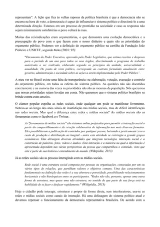 representam”. A lição que fica às velhas raposas da política brasileira é que a democracia não se
encerra na hora do voto, a democracia é capaz de influenciar o sistema político e direcioná-lo a uma
determinada direção. Estamos em um processo de prontidão na sociedade e caso as respostas não
sejam minimamente satisfatórias o povo voltará às ruas.
Muitas das reivindicações eram orçamentárias, o que demonstra uma evolução democrática e a
preocupação do povo com o que fazem com o nosso dinheiro e quais são as prioridades do
orçamento público. Podemos ver a definição do orçamento público na cartilha da Fundação João
Pinheiro e UNICEF, segundo Reiko (2001: 92):
“Documento do Poder Executivo, aprovado pelo Poder Legislativo, que estima receitas e despesas
para o período de um ano para todos os seus órgãos, discriminando o programa de trabalho
autorizado a ser realizado, elaborado segundo os princípios da unidade, universalidade e
anualidade. Do ponto de vista político, corresponde ao contrato formulado anualmente entre
governo, administração e sociedade sobre as ações a serem implementadas pelo Poder Público”.
A meu ver no Brasil existe uma falta de transparência: na elaboração, votação, execução e controle
do orçamento público, em todas as esferas do sistema político. As questões não são discutidas
corretamente e na maioria das vezes as prioridades não são as mesmas da população. Nós queremos
que nossas prioridades sejam levadas em conta. Não queremos que o sistema político brasileiro se
brinde contra estes anseios.
O clamor popular espelha as redes sociais, onde qualquer um pode se manifestar livremente.
Notava-se ao longo dos anos sinais de insatisfação nas mídias sociais, mas de difícil identificação
nas redes sociais. Mas qual a diferença entre redes e mídias sociais? As mídias sociais são as
ferramentas como o facebook e o Twitter.
As "ferramentas de mídias sociais" são sistemas online projetados para permitir a interação social a
partir do compartilhamento e da criação colaborativa de informação nos mais diversos formatos.
Eles possibilitaram a publicação de conteúdos por qualquer pessoa, baixando a praticamente zero o
custo de produção e distribuição ao longtail - antes esta atividade se restringia a grande grupos
econômicos. Elas abrangem diversas atividades que integram tecnologia, interação social e a
construção de palavras, fotos, vídeos e áudios. Esta interação e a maneira na qual a informação é
apresentada dependem nas várias perspectivas da pessoa que compartilhou o conteúdo, visto que
este é parte de sua história e entendimento de mundo. (Wikipédia, 2013)
Já as redes sociais são as pessoas interagindo com as mídias sociais.
Rede social é uma estrutura social composta por pessoas ou organizações, conectadas por um ou
vários tipos de relações, que partilham valores e objetivos comuns. Uma das características
fundamentais na definição das redes é a sua abertura e porosidade, possibilitando relacionamentos
horizontais e não hierárquicos entre os participantes. "Redes não são, portanto, apenas uma outra
forma de estrutura, mas quase uma não estrutura, no sentido de que parte de sua força está na
habilidade de se fazer e desfazer rapidamente." (Wikipédia, 2013)
Hoje o cidadão pode interagir, estruturar e propor de forma direta, sem interlocutores, usa-se as
redes e mídias sociais como canais de interação. Há uma defasagem do sistema político atual e
devemos repensar o funcionamento da democracia representativa brasileira. De acordo com a
 