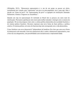 (Wikipédia, 2013), “Democracia representativa é o ato de um grupo ou pessoa ser eleito,
normalmente por votação, para "representar" um povo ou uma população, isto é, para agir, falar e
decidir em "nome do povo". Os "representantes do povo" se agrupam em instituições chamadas
Parlamento, Câmara, Congresso ou Assembleia.”.
Quando este tipo de representação foi instituído no Brasil não se pensava em outro meio de
interlocução. Precisamos aperfeiçoar estes meios para melhor entender e interagir com os anseios da
população. Há um descompasso claro entre a cultura política democrática da sociedade brasileira e
do sistema político brasileiro. Devemos expressar uma nova forma de fazer política, a política
coletiva. O sistema político, tal como ele funciona hoje não corresponde com a vida democrática.
Como fortalecer esta nova democracia? Independente de bandeiras fica claro que uma nova forma
de democracia está nascendo. Esta nova democracia não é contra a democracia representativa, mas
a favor de seu alargamento, com possibilidades reais da democracia e representatividade.
 