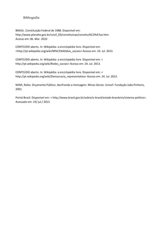 Bibliografia:
BRASIL. Constituição Federal de 1988. Disponível em:
http://www.planalto.gov.br/ccivil_03/constituicao/constitui%C3%A7ao.htm.
Acesso em: 06. Mar. 2010
CONTEÚDO aberto. In: Wikipédia: a enciclopédia livre. Disponível em:
<http://pt.wikipedia.org/wiki/M%C3%ADdias_sociais> Acesso em: 24. Jul. 2013.
CONTEÚDO aberto. In: Wikipédia: a enciclopédia livre. Disponível em: <
http://pt.wikipedia.org/wiki/Redes_sociais> Acesso em: 24. Jul. 2013.
CONTEÚDO aberto. In: Wikipédia: a enciclopédia livre. Disponível em: <
http://pt.wikipedia.org/wiki/Democracia_representativa> Acesso em: 24. Jul. 2013.
NIIMI, Reiko. Orçamento Público: decifrando a mensagem. Minas Gerais: Unicef- Fundação João Pinheiro,
2001.
Portal Brasil. Disponível em: < http://www.brasil.gov.br/sobre/o-brasil/estado-brasileiro/sistema-politico>.
Acessado em: 23/ jul./ 2013.
 