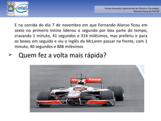 E na corrida do dia 7 de novembro em que Fernando Alonso ficou em sexto no primeiro treino liderou o segundo por boa parte do tempo, cravando 1 minuto, 41 segundos e 314 milésimos, mas preferiu ir para os boxes em seguida e viu o inglês da McLaren passar na frente, com 1 minuto, 40 segundos e 888 milésimos  Quem fez a volta mais rápida? 