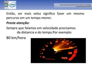 Então, ser mais veloz significa fazer um mesmo percurso em um tempo menor.  Preste atenção:  Sempre que falamos em velocidade precisamos  da distancia e do tempo.Por exemplo:  80 km/hora 