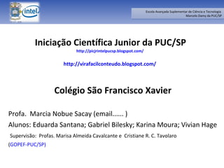 Iniciação Científica Junior da PUC/SP http://picjrintelpucsp.blogspot.com/   http://virafacilconteudo.blogspot.com/   Colégio São Francisco Xavier Profa.  Marcia Nobue Sacay (email...... ) Alunos: Eduarda Santana; Gabriel Bilesky; Karina Moura; Vivian Hage Supervisão:  Profas. Marisa Almeida Cavalcante e  Cristiane R. C. Tavolaro  ( GOPEF-PUC/SP) 