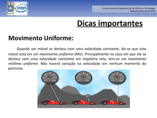Dicas importantes Movimento Uniforme: Quando um móvel se desloca com uma velocidade constante, diz-se que este móvel está em um  movimento uniforme  (MU). Principalmente no caso em que ele se desloca com uma velocidade constante em trajetória reta, tem-se um  movimento retilíneo uniforme . Não haverá variação na velocidade em nenhum momento do percurso. 