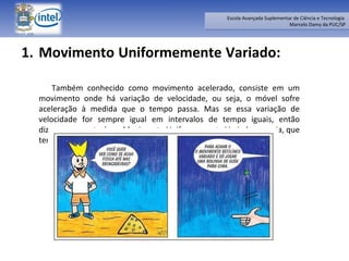 Movimento Uniformemente Variado:  Também conhecido como movimento acelerado, consiste em um movimento onde há variação de velocidade, ou seja, o móvel sofre aceleração à medida que o tempo passa. Mas se essa variação de velocidade for sempre igual em intervalos de tempo iguais, então dizemos que este é um Movimento Uniformemente Variado ,ou seja, que tem aceleração constante e diferente de zero. 