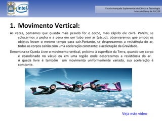 Movimento Vertical:  As vezes, pensamos que quanto mais pesado for o corpo, mais rápido ele cairá. Porém, se colocarmos a pedra e a pena em um tubo sem ar (vácuo), observaremos que ambos os objetos levam o mesmo tempo para cair.Portanto, se desprezarmos a resistência do ar, todos os corpos cairão com uma aceleração constante: a aceleração da Gravidade. Denomina-se Queda Livre o movimento vertical, próximo à superfície da Terra, quando um corpo é abandonado no vácuo ou em uma região onde desprezamos a resistência do ar.  A queda livre é também  um movimento uniformemente variado, sua aceleração é constante.  Veja este vídeo 