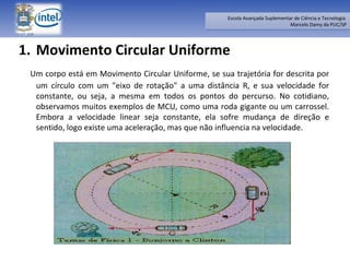 Movimento Circular Uniforme    Um corpo está em Movimento Circular Uniforme, se sua trajetória for descrita por um círculo com um "eixo de rotação" a uma distância R, e sua velocidade for constante, ou seja, a mesma em todos os pontos do percurso. No cotidiano, observamos muitos exemplos de MCU, como uma roda gigante ou um carrossel. Embora a velocidade linear seja constante, ela sofre mudança de direção e sentido, logo existe uma aceleração, mas que não influencia na velocidade. 