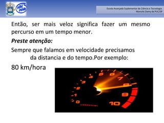 Então, ser mais veloz significa fazer um mesmo percurso em um tempo menor.  Preste atenção:  Sempre que falamos em velocidade precisamos  da distancia e do tempo.Por exemplo:  80 km/hora 