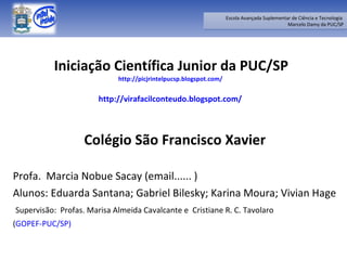 Iniciação Científica Junior da PUC/SP http://picjrintelpucsp.blogspot.com/   http://virafacilconteudo.blogspot.com/   Colégio São Francisco Xavier Profa.  Marcia Nobue Sacay (email...... ) Alunos: Eduarda Santana; Gabriel Bilesky; Karina Moura; Vivian Hage Supervisão:  Profas. Marisa Almeida Cavalcante e  Cristiane R. C. Tavolaro  ( GOPEF-PUC/SP) 