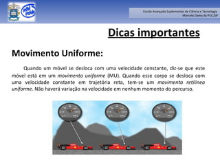 Dicas importantes Movimento Uniforme: Quando um móvel se desloca com uma velocidade constante, diz-se que este móvel está em um  movimento uniforme  (MU). Quando esse corpo se desloca com uma velocidade constante em trajetória reta, tem-se um  movimento retilíneo uniforme . Não haverá variação na velocidade em nenhum momento do percurso. 