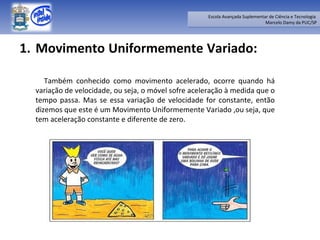 Movimento Uniformemente Variado:  Também conhecido como movimento acelerado, ocorre quando há variação de velocidade, ou seja, o móvel sofre aceleração à medida que o tempo passa. Mas se essa variação de velocidade for constante, então dizemos que este é um Movimento Uniformemente Variado ,ou seja, que tem aceleração constante e diferente de zero. 