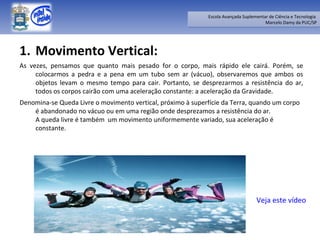 Movimento Vertical:  As vezes, pensamos que quanto mais pesado for o corpo, mais rápido ele cairá. Porém, se colocarmos a pedra e a pena em um tubo sem ar (vácuo), observaremos que ambos os objetos levam o mesmo tempo para cair. Portanto, se desprezarmos a resistência do ar, todos os corpos cairão com uma aceleração constante: a aceleração da Gravidade. Denomina-se Queda Livre o movimento vertical, próximo à superfície da Terra, quando um corpo é abandonado no vácuo ou em uma região onde desprezamos a resistência do ar.  A queda livre é também  um movimento uniformemente variado, sua aceleração é constante.  Veja este vídeo 