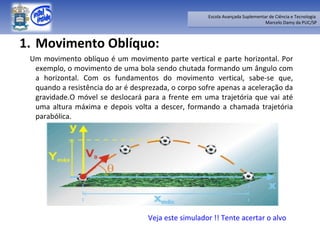 Movimento Oblíquo: Um movimento oblíquo é um movimento parte vertical e parte horizontal. Por exemplo, o movimento de uma bola sendo chutada formando um ângulo com a horizontal. Com os fundamentos do movimento vertical, sabe-se que, quando a resistência do ar é desprezada, o corpo sofre apenas a aceleração da gravidade.O móvel se deslocará para a frente em uma trajetória que vai até uma altura máxima e depois volta a descer, formando a chamada trajetória parabólica. Veja este simulador !! Tente acertar o alvo 