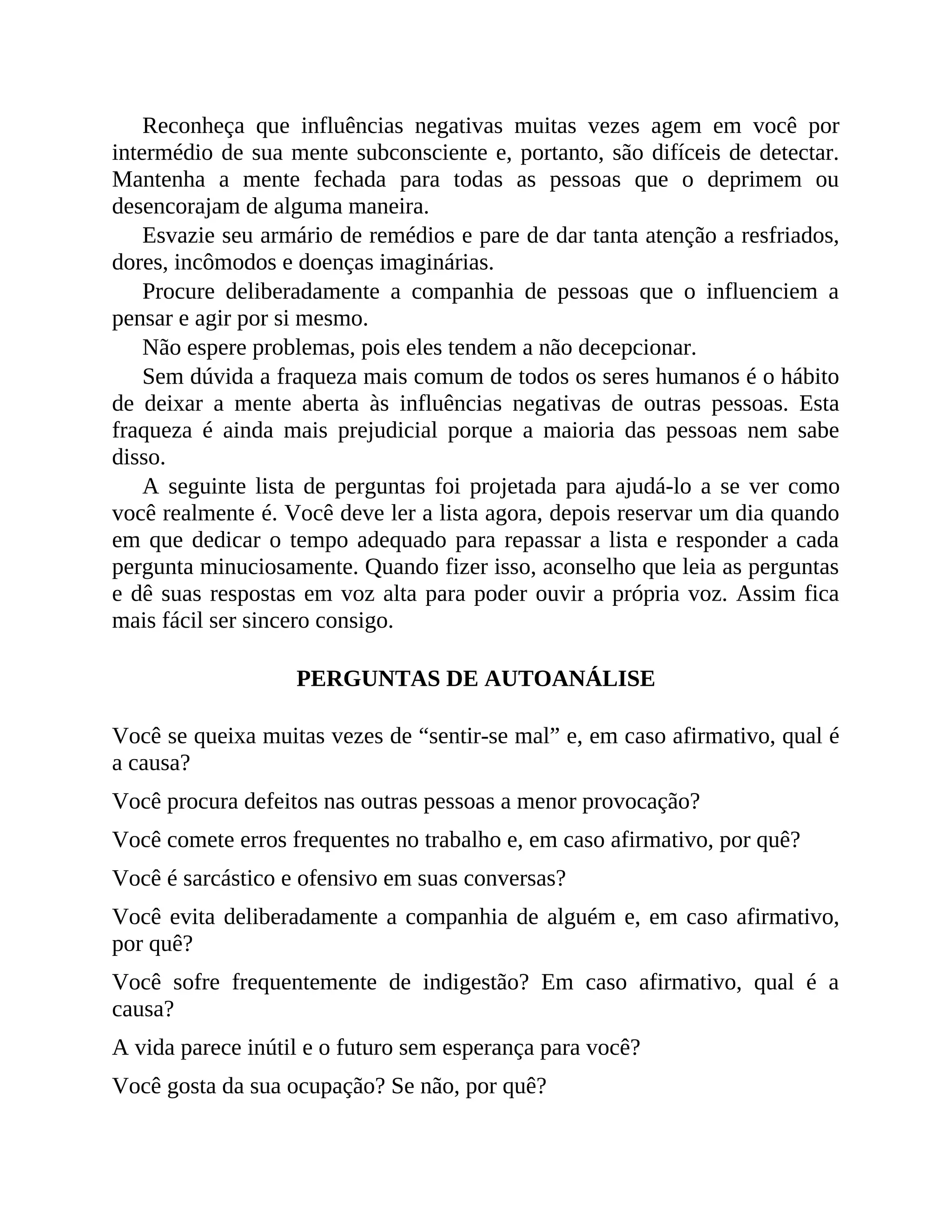 Reconheça que influências negativas muitas vezes agem em você por
intermédio de sua mente subconsciente e, portanto, são difíceis de detectar.
Mantenha a mente fechada para todas as pessoas que o deprimem ou
desencorajam de alguma maneira.
Esvazie seu armário de remédios e pare de dar tanta atenção a resfriados,
dores, incômodos e doenças imaginárias.
Procure deliberadamente a companhia de pessoas que o influenciem a
pensar e agir por si mesmo.
Não espere problemas, pois eles tendem a não decepcionar.
Sem dúvida a fraqueza mais comum de todos os seres humanos é o hábito
de deixar a mente aberta às influências negativas de outras pessoas. Esta
fraqueza é ainda mais prejudicial porque a maioria das pessoas nem sabe
disso.
A seguinte lista de perguntas foi projetada para ajudá-lo a se ver como
você realmente é. Você deve ler a lista agora, depois reservar um dia quando
em que dedicar o tempo adequado para repassar a lista e responder a cada
pergunta minuciosamente. Quando fizer isso, aconselho que leia as perguntas
e dê suas respostas em voz alta para poder ouvir a própria voz. Assim fica
mais fácil ser sincero consigo.
PERGUNTAS DE AUTOANÁLISE
Você se queixa muitas vezes de “sentir-se mal” e, em caso afirmativo, qual é
a causa?
Você procura defeitos nas outras pessoas a menor provocação?
Você comete erros frequentes no trabalho e, em caso afirmativo, por quê?
Você é sarcástico e ofensivo em suas conversas?
Você evita deliberadamente a companhia de alguém e, em caso afirmativo,
por quê?
Você sofre frequentemente de indigestão? Em caso afirmativo, qual é a
causa?
A vida parece inútil e o futuro sem esperança para você?
Você gosta da sua ocupação? Se não, por quê?
 