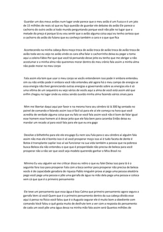 Guardar um dos meus aviões num lugar onde parece que o meu avião é um Fusca e é um jato
de 15 milhões de reais só que eu faço questão de guardar ele debaixo do avião Ele parece o
cachorro do outro avião aí todo mundo perguntando porque você não põe no lugar que a
metade do preço é porque lá eu vou sentir que o avião alguma coisa aqui eu tenho certeza que
o cachorro do avião do fulano que eu conheço também o cara e o que que fica
Acontecendo na minha cabeça Bora moço troca de avião troca de avião troca de avião troca de
avião toda vez eu vejo no avião vindo os cara olha falar o cachorrinho deixa eu pegar a toma
aqui a coleira Fábio Por que que você tá pensando desse jeito eu tenho que me obrigar a não
acostumar e a minha alma não queremos morar dentro do meu crânio fala assim a minha alma
não pode morar no meu corpo
Fala assim ela tem que usar o meu corpo se vocês entenderem isso pode ir embora entendeu
sim ou não então pode ir embora você não entendeu até agora há o meu campo de energia se
essa energia não tiver gerenciando outras energias e governando sobre as energias ela é só
uma vítima de um sequestro eu vejo vários de vocês aqui a alma de você está assim até que
enfim chegou no lugar onde eu estou sendo ouvido minha alma fazendo vários sinais para
Mim me libertar daqui aqui por favor e na mesma hora seu cérebro tá lá 300 kg sentado no
painel de comando e falando assim isso é fácil só para ele aí ele começa na hora que você
acredita de verdade alguma coisa que eu falo se você fala assim você não é bom de falar igual
esse homem esse homem aí é desse jeito que ele fala bem para caramba Então deixa eu
mandar um recado aí para você fala para ele que eu era gago
Devolve o bilhetinho para ele ele era gago Eu nem sou Fala para o seu cérebro aí alguém fala
assim não mas ele é bonito isso é só você prosperar moço isso aí é tudo faceta de dente é
Botox é transplante capilar isso aí vai funcionar na sua vida também a pessoa que na pobreza
busca Beleza ela não entendeu o que que é prosperidade não precisa de beleza para você
prosperar não a não ser que você seja modelo querendo ganhar o Miss Brasil no
Mínimo Eu vou alguém vai me criticar disso eu retiro o que eu falei Deixa isso para lá é o
seguinte fora isso para prosperar Fala com a boca senhor para prosperar não precisa de beleza
vocês é de capacidade geradora de riqueza Pablo ninguém prova aí pega uma pessoa aleatória
pego você pega uma pessoa e põe uma garrafa de água na mão dela pega uma pessoa e coloca
vem cá que que é o primeiro pensamento
Ele teve um pensamento que essa água é boa Calma que primeiro pensamento agora segura a
garrafa Vem cá você Quem que é o primeiro pensamento dentro da sua cabeça dívido esse
aqui ó pensa no físico você falou que é o Augusto segurar ele é muito bom a obediente com
comando Você falou o quê gosta muito de desfrute tem a ver com a resposta do pensamento
de cada um você põe uma água dessa na minha mão fala assim será Quantos milhões de
 