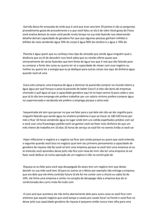 Garrafa dessa foi envasada da onde que é será que esse cara tem 10 pontos é são as perguntas
procedimento gosta de procedimento e o que você falou se ela é de vidro Você gosta do Físico
você analisa demais às vezes você perde muito tempo na sua vida fazendo isso observando
detalhe demais capacidade de geradora Por que que algumas pessoas ganham milhões e
bilhões de reais vendendo água 70% do corpo é água 90% do cérebro é a água e 70% do
Planeta é água quem que eu conheço meu tipo de amizade que vende água ninguém qual a
distância que eu tô de descobrir isso Você sabia que eu recebo oferta quase que
semanalmente de várias fazendas que tem fonte de água isso que é real que tão falando para
eu comprar a fonte dos caras eu queria ter só a capacidade de mexer com esse negócio ou
melhor eu queria ter a energia que eu já dediquei para outras coisas isso aqui dá dinheiro água
quando você vê uma
Coca-cola comprar uma empresa de água e dominar tá querendo comprar no mundo inteiro a
água água por quê Porque o povo tá parando de beber Coca E aí eles são dono de empresas
chamado o quê água só que a capacidade geradora aqui tá no topo vamos lá para calda o cara
que tá lá não tem emprego ele prefere trabalhar por um salário mínimo prefere comprar água
no supermercado e vendendo ele prefere o emprego porque a alma está
Sequestrada ele tem que pensar no que vai falar para o pai dele ele não vai dar orgulho para
ninguém falando que vende água no sinaleiro problema é que se trocar só 180 220 horas por
mês e ficar 10 horas vendendo água no lugar onde tem uns vidrão espelhados prédios com sol
e você usar uma fraseologia padrão você vai ganhar você vai fazer mais dinheiro do que um
mês inteiro de trabalho em 10 dias 10 horas de serviço se você for no evento Então aí você vai
Hiper inflacionar o negócio e o negócio vai ficar pior ainda porque eu quero que você entenda
o seguinte quando você toca no negócio qual vem seu primeiro pensamento a capacidade de
geradora de riqueza não faz você só tem uma empresa porque se você tem uma empresa só eu
te entendo você aprendeu desse jeito não fica com raiva de mim não ter uma empresa só vai
fazer você dedicar só numa operação de um negócio e não na construção de
Riqueza se eu falei para você seja desapegada Às vezes tem um negócio tem que deixar
desistir na sua mão você tem 10 para os outros se o Nézio por exemplo não entrega a empresa
que era dele que ele tinha contrato futuro lá ele foi me contar com a chorei eu sabia Só de
10%. ele tinha uma empresa e sentiu no coração de desapegar dela a empresa boa de ar
condicionado deu carro moto fez tudo com
O cara será que acontece ele não tinha abertamente dele para outra coisa se você ficar com
antónios que aquele negócio que você tampa o cavalo pro cavalo focar na frente e você ficar só
desse jeito sua capacidade geradora de riqueza é pequeno então nunca mais olha para uma
 