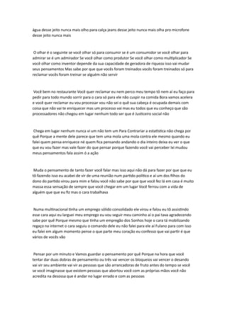 água desse jeito nunca mais olho para calça jeans desse jeito nunca mais olha pro microfone
desse jeito nunca mais
O olhar é o seguinte se você olhar só para consumir se é um consumidor se você olhar para
admirar se é um admirador Se você olhar como produtor Se você olhar como multiplicador Se
você olhar como inventor depende da sua capacidade de geradora de riqueza isso vai mudar
seus pensamentos Mas sabe por que que vocês foram treinados vocês foram treinados só para
reclamar vocês foram treinar se alguém não servir
Você bem no restaurante Você quer reclamar eu nem perco meu tempo tô nem aí eu faço para
pedir para todo mundo sorrir para o cara só para ele não cuspir na comida Bora vamos acelera
e você quer reclamar eu vou processar vou não sei o quê sua cabeça é ocupada demais com
coisa que não vai te enriquecer mas um processo vai mas eu todos que eu conheço que são
processadores não chegou em lugar nenhum todo ser que é Justiceiro social não
Chega em lugar nenhum nunca vi um não tem um Para Contrariar a estatística não chega por
quê Porque a mente dele parece que tem uma mola uma mola contra ele mesmo quando eu
falei quem pensa enriquece né quem fica pensando andando o dia inteiro deixa eu ver o que
que eu vou fazer mas vale fazer do que pensar porque fazendo você vai perceber Ixi mudou
meus pensamentos fala assim ó a ação
Muda o pensamento de tanto fazer você falar mas isso aqui não dá para fazer por que que eu
tô fazendo isso eu acabei de vir de uma reunião num partido político e aí um dos filhos do
dono do partido virou para mim e falou você não sabe por que que você fez lá em casa é muito
massa essa sensação de sempre que você chegar em um lugar Você ferrou com a vida de
alguém que que eu fiz mas o cara trabalhava
Numa multinacional tinha um emprego sólido consolidado ele virou e falou eu tô assistindo
esse cara aqui eu larguei meu emprego eu vou seguir meu caminho aí o pai tava agradecendo
sabe por quê Porque mesmo que tinha um empregão dos Sonhos hoje o cara tá mobilizando
regaço na internet o cara seguiu o comando dele eu não falei para ele aí Fulano para com isso
eu falei em algum momento pense o que parte meu coração eu confesso que vai partir é que
vários de vocês vão
Pensar por um minuto e Vamos guardar o pensamento por quê Porque na hora que você
tentar dar duas dobras de pensamento ou três vai vencer os bloqueios vai vencer o desando
vai vir seu ambiente vai vir as pessoas que são arrancadoras de fruto antes do tempo se você
se você imaginasse que existem pessoas que abortou você com as próprias mãos você não
acredita na desossa que é andar no lugar errado e com as pessoas
 