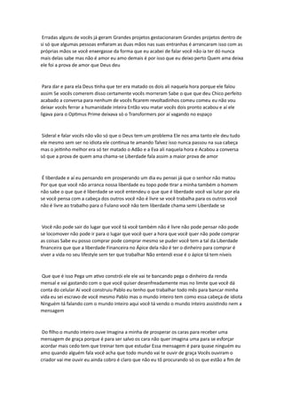 Erradas alguns de vocês já geram Grandes projetos gestacionaram Grandes projetos dentro de
si só que algumas pessoas enfiaram as duas mãos nas suas entranhas é arrancaram isso com as
próprias mãos se você enxergasse da forma que eu acabei de falar você não ia ter dó nunca
mais delas sabe mas não é amor eu amo demais é por isso que eu deixo perto Quem ama deixa
ele foi a prova de amor que Deus deu
Para dar e para ela Deus tinha que ter era matado os dois ali naquela hora porque ele falou
assim Se vocês comerem disso certamente vocês morreram Sabe o que que deu Chico perfeito
acabado a conversa para nenhum de vocês ficarem revoltadinhos comeu comeu eu não vou
deixar vocês ferrar a humanidade inteira Então vou matar vocês dois pronto acabou e aí ele
ligava para o Optimus Prime deixava só o Transformers por aí vagando no espaço
Sideral e falar vocês não vão só que o Deus tem um problema Ele nos ama tanto ele deu tudo
ele mesmo sem ser no idiota ele continua te amando Talvez isso nunca passou na sua cabeça
mas o jeitinho melhor era só ter matado o Adão e a Eva ali naquela hora e Acabou a conversa
só que a prova de quem ama chama-se Liberdade fala assim a maior prova de amor
É liberdade e aí eu pensando em prosperando um dia eu pensei já que o senhor não matou
Por que que você não arranca nossa liberdade eu topo pode tirar a minha também o homem
não sabe o que que é liberdade se você entendeu o que que é liberdade você vai lutar por ela
se você pensa com a cabeça dos outros você não é livre se você trabalha para os outros você
não é livre ao trabalho para o Fulano você não tem liberdade chama semi Liberdade se
Você não pode sair do lugar que você tá você também não é livre não pode pensar não pode
se locomover não pode ir para o lugar que você quer a hora que você quer não pode comprar
as coisas Sabe eu posso comprar pode comprar mesmo se puder você tem a tal da Liberdade
financeira que que a liberdade Financeira no Ápice dela não é ter o dinheiro para comprar é
viver a vida no seu lifestyle sem ter que trabalhar Não entendi esse é o ápice tá tem níveis
Que que é isso Pega um ativo constrói ele ele vai te bancando pega o dinheiro da renda
mensal e vai gastando com o que você quiser desenfreadamente mas no limite que você dá
conta do celular Aí você construiu Pablo eu tenho que trabalhar todo mês para bancar minha
vida eu sei escravo de você mesmo Pablo mas o mundo inteiro tem como essa cabeça de idiota
Ninguém tá falando com o mundo inteiro aqui você tá vendo o mundo inteiro assistindo nem a
mensagem
Do filho o mundo inteiro ouve Imagina a minha de prosperar os caras para receber uma
mensagem de graça porque é para ser salvo os cara não quer imagina uma para se esforçar
acordar mais cedo tem que treinar tem que estudar Essa mensagem é para quase ninguém eu
amo quando alguém fala você acha que todo mundo vai te ouvir de graça Vocês ouviram o
criador vai me ouvir eu ainda cobro é claro que não eu tô procurando só os que estão a fim de
 