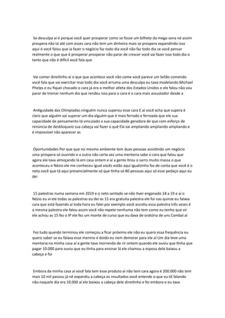 Se desculpa aí é porque você quer prosperar como se fosse um bilhete da mega-sena né assim
prospera não tá até com esses cara não tem um dinheiro mais se prospera expandindo isso
aqui ó você falou que ia fazer o negócio faz todo dia você não faz todo dia se você pensar
realmente o que que é prosperar prosperar não parar de crescer você vai fazer isso todo dia o
tanto que não é difícil você fala que
Vai comer direitinho aí o que que acontece você não come você parece um leitão comendo
você fala que vai exercitar mas todo dia você arruma uma desculpa eu tava modelando Michael
Phelps e eu fiquei chocado o cara já era o melhor atleta dos Estados Unidos e ele falou não vou
parar de treinar nenhum dia que rendeu isso para o cara é o cara mais assustador desde a
Antiguidade das Olimpíadas ninguém nunca superou esse cara E aí você acha que supera é
claro que alguém vai superar um dia alguém que é mais ferrado e ferroada que ele sua
capacidade de pensamento tá vinculado a sua capacidade geradora de que com esforço de
renúncia de desbloqueio sua cabeça vai fazer o quê Ela vai ampliando ampliando ampliando e
é impossível não aparecer as
Oportunidades Por que que no mesmo ambiente tem duas pessoas assistindo um negócio
uma prospera só ouvindo e a outra não certa vez uma mentoria sabe o cara que falou que
agora ele tava almoçando lá em casa ontem e aí a gente tirou o sarro muito massa o que
aconteceu o Nézio ele me conheceu igual vocês estão aqui igualzinho faz de conta que você é o
neto você que tá aqui presencialmente só que tinha só 80 pessoas aqui só esse pedaço aqui eu
dei
15 palestras numa semana em 2019 e o neto sentado se não tiver enganado 18 a 19 e aí o
Nézio eu vi ele todas as palestras eu dei as 15 era gratuita palestra ele foi nas quinze eu falava
cara que está fazendo aí toda hora eu falei por exemplo você assistiu essa palestra três vezes é
a mesma palestra ele falou assim você não repete nenhuma não tem como eu tenho que vir
ele achou as 15 fez o IP ele fez um monte de curso que eu dava de oratória de uns Cambal aí
Fez tudo quando terminou ele começou a ficar próximo ele não eu quero essa frequência eu
quero saber se eu falava esse menino é doido eu nem demorar para ele aí Um dia teve uma
mentoria na minha casa aí a gente tava morrendo de rir ontem quando ele ouviu que tinha que
pagar 10.000 para ouviu que eu tinha para ensinar lá ele chamou a esposa dele baixou a
cabeça e foi
Embora da minha casa aí você fala tem esse produto aí não tem cara agora é 200.000 não tem
mais 10 mil passou já né expandiu a cabeça os resultados você entende o que eu tô falando
não naquele dia era 10.000 aí ele baixou a cabeça dele direitinho e foi embora e eu tava
 