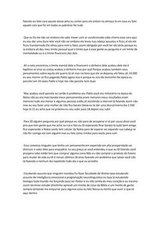 falando eu falei cara aquele desse jeito eu contei para ele ontem no almoço lá em casa eu falei
aquele cara que foi em todas as palestras fez tudo
Que eu fiz ele não vai embora ele sabe mexer com ar condicionado sabe chama esse cara aqui
eu vou dar uma dura nele você não vai embora ele levou tua cabeça assustou e ficou aí ele ele
ficou transtornado Ele olhou para mim e falou assim obrigado por você ter ido atrás porque eu
ia embora ali deu meu limite pessoal qual o limite que é esse gente eu pergunto é um limite de
mentalidade ou é o limite financeiro dos dois
Ali o neto encontrou o limite mental dele o financeiro o dinheiro dele acabou dele ele é
legítimo se virar as costas acabou o dinheiro mas por quê Porque acabou também seus
pensamentos sobre aquilo ele queria tá ali mas na hora que ele se deparou ele falou ah 10.000
eu vou morrer só fico pagando Pablo agora isso é porque eu era tão bonzinho Na época eu
parcelei em 24 vezes Pablo e hoje nós não parcela nem duas
Mas acabou você parcela no cartão é problema seu Pablo você era milionário na época do
Nézio não eu era mais barato meus pensamentos eram menores meus resultados eram
menores tudo era menor e algumas pessoas estão ali assistindo a internet tá falando assim não
mas eu vou fazer uma mulher de não fica barato Deixa eu te dar uma dica primeiro dia 2.500
hoje tá 15 eu acho que na próxima eu vou subir para 18 depois vou subir
Para 20 alguém pergunta por quê porque eu não paro de prosperar é só por causa disso você
pira que tem gente que me acha na rua e fala eu tô esperando ficar barato tá tudo bem amigo
fico esperando a Nokia vocês tem celular da Nokia para de esperar vai expandir sua cabeça se
não for comigo vai com alguém mas eu falo como irmãos para vocês para com
Essa conversa ninguém que tenha um pensamento em expansão em alta prosperidade vai
diminuir o valor dela para enquadrar no seu preço se você entendeu o que eu tô falando você
prospera sabe então tem que comprar alguma coisa Não eu não comprei o produto do fulano
para mudar de vida eu tô é nesses últimos 18 anos fazendo um problema que talvez você não
tá fazendo a nenhum dia repetindo todo dia o que eu acredito
Estudando assunto que ninguém mandou fui fazer faculdade de direito tava estudando
assunto de inteligência emocional e programação neurolinguística eu tava lá estudando
teologia todo mundo me forçando para ser Pastor e eu não sentia do meu coração e eu mesmo
assim terminei estudei direitinho aprendi um monte de coisa da Bíblia e um monte de gente
sempre tentando me empurrar para alguma coisa eu falo Nossa eu tenho que ouvir o que tá
aqui dentro
 