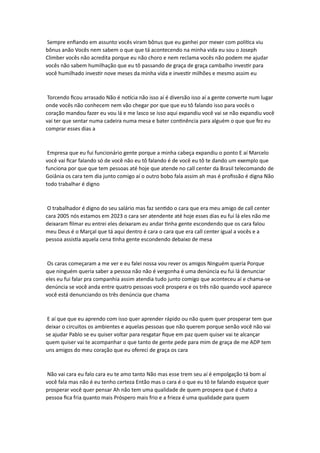 Sempre enfiando em assunto vocês viram bônus que eu ganhei por mexer com política viu
bônus anão Vocês nem sabem o que que tá acontecendo na minha vida eu sou o Joseph
Climber vocês não acredita porque eu não choro e nem reclama vocês não podem me ajudar
vocês não sabem humilhação que eu tô passando de graça de graça cambalho investir para
você humilhado investir nove meses da minha vida e investir milhões e mesmo assim eu
Torcendo ficou arrasado Não é notícia não isso aí é diversão isso aí a gente converte num lugar
onde vocês não conhecem nem vão chegar por que que eu tô falando isso para vocês o
coração mandou fazer eu vou lá e me lasco se isso aqui expandiu você vai se não expandiu você
vai ter que sentar numa cadeira numa mesa e bater continência para alguém o que que fez eu
comprar esses dias a
Empresa que eu fui funcionário gente porque a minha cabeça expandiu o ponto E aí Marcelo
você vai ficar falando só de você não eu tô falando é de você eu tô te dando um exemplo que
funciona por que que tem pessoas até hoje que atende no call center da Brasil telecomando de
Goiânia os cara tem dia junto comigo aí o outro bobo fala assim ah mas é profissão é digna Não
todo trabalhar é digno
O trabalhador é digno do seu salário mas faz sentido o cara que era meu amigo de call center
cara 2005 nós estamos em 2023 o cara ser atendente até hoje esses dias eu fui lá eles não me
deixaram filmar eu entrei eles deixaram eu andar tinha gente escondendo que os cara falou
meu Deus é o Marçal que tá aqui dentro é cara o cara que era call center igual a vocês e a
pessoa assistia aquela cena tinha gente escondendo debaixo de mesa
Os caras começaram a me ver e eu falei nossa vou rever os amigos Ninguém queria Porque
que ninguém queria saber a pessoa não não é vergonha é uma denúncia eu fui lá denunciar
eles eu fui falar pra companhia assim atendia tudo junto comigo que aconteceu aí e chama-se
denúncia se você anda entre quatro pessoas você prospera e os três não quando você aparece
você está denunciando os três denúncia que chama
E aí que que eu aprendo com isso quer aprender rápido ou não quem quer prosperar tem que
deixar o circuitos os ambientes e aquelas pessoas que não querem porque senão você não vai
se ajudar Pablo se eu quiser voltar para resgatar fique em paz quem quiser vai te alcançar
quem quiser vai te acompanhar o que tanto de gente pede para mim de graça de me ADP tem
uns amigos do meu coração que eu ofereci de graça os cara
Não vai cara eu falo cara eu te amo tanto Não mas esse trem seu aí é empolgação tá bom aí
você fala mas não é eu tenho certeza Então mas o cara é o que eu tô te falando esquece quer
prosperar você quer pensar Ah não tem uma qualidade de quem prospera que é chato a
pessoa fica fria quanto mais Próspero mais frio e a frieza é uma qualidade para quem
 