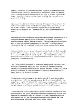 Governa e é um defeito para quem é escravo porque aí ele perde 100% da sensibilidade eu
falei para você ficar insensível eu falei para você ser feio tomada de decisão você não pode
tomar na grande emoção estou apaixonado senão você nunca vai conseguir então o que que
eu quero que vocês entendam o maior segredo que eu conheço da prosperidade eu serei
presidente do Brasil alguma
Época eu vou ficar adiantando demais não dá mais problema para mim eu só tenho um alvo
mudar a mente do Povo Pablo se eles não deixarem eu vou continuar mandando o povo do
mesmo jeito a única coisa que eu acredito que dá para mudar esse país é mudar na
mentalidade só que você não sabe o impacto quando você coloca alguém de forma injusta
numa
Cadeira Isso muda mentalidade do Povo o povo relativiza bandido vocês entendem o que eu tô
falando não na palavra tá escrito tem três mil anos assim ó 30 séculos tá escrito assim ó
quando o justo governa o povo se alegra mas quando o injusto governa o povo geme tá escrito
assim ou seja se você coloca um justo para governar você muda a mentalidade do povo a
mentalidade de alegria de tranquilidade vamos investir as casas que eu tô olhando agora e
Finalizando escolher uma para comprar todas as pessoas estão fora do país são de fora estão
para fora já foi embora isso até ajuda na hora de fazer negócio por quê Porque a mentalidade
deles é uma mentalidade agora de quem tá jogando no lugar errado olha o que que é a
mentalidade fala assim comigo eu vou expandir a minha mentalidade Tá mas como é que faz
para expandir a mentalidade vamos lá
Todo o processo de prosperidade natural se de luz presta atenção anota aí a composição luz
número 1 O que é luz luz é clareza luz é clarificação luz é o que calor você quer ter uma
mentalidade expansiva você pedir luz luz no que primeira coisa clareza em quem você é clareza
em quem Deus é clareza no ambiente que você tá Por que que os cara estão indo para o
espaço ganharam a luz dominaram o mercado
Mundiais e agora estou falando a gente quer igual a tua corrida Os caras estão com clareza
sentando em mesa e definir esse tipo de coisa clareza Quando um funcionário descobre que
ele pode ter um negócio dele só aprendendo três coisas que a aquisição gestão e venda vocês
estão assistindo a internet quiser ter uma empresa não tem faculdade para isso não adianta ser
o melhor vendedor de uma empresa que você vai quebrar a sua ou você precisa são
Três coisas aquisição gestão e vendas três coisas que todo mundo tem que aprender no Brasil
principais avançar Como adquirir como gerir e como vender se você aprender essas três coisas
você pode ter qualquer negócio que ele não quebra na sua mão é praticamente impossível
quebrar o negócio se você tiver habilidade nessas três áreas que eu acabei de falar sobre
administrar coordenar supervisionar liderar isso é o do meio o outro é
 