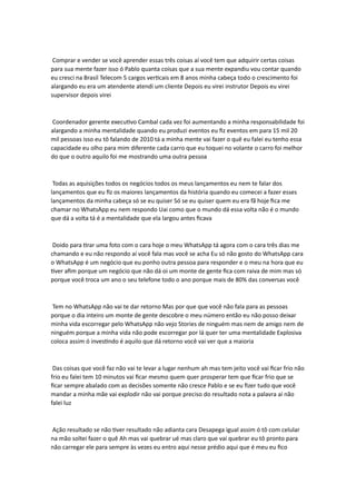 Comprar e vender se você aprender essas três coisas aí você tem que adquirir certas coisas
para sua mente fazer isso ó Pablo quanta coisas que a sua mente expandiu vou contar quando
eu cresci na Brasil Telecom 5 cargos verticais em 8 anos minha cabeça todo o crescimento foi
alargando eu era um atendente atendi um cliente Depois eu virei instrutor Depois eu virei
supervisor depois virei
Coordenador gerente executivo Cambal cada vez foi aumentando a minha responsabilidade foi
alargando a minha mentalidade quando eu produzi eventos eu fiz eventos em para 15 mil 20
mil pessoas isso eu tô falando de 2010 tá a minha mente vai fazer o quê eu falei eu tenho essa
capacidade eu olho para mim diferente cada carro que eu toquei no volante o carro foi melhor
do que o outro aquilo foi me mostrando uma outra pessoa
Todas as aquisições todos os negócios todos os meus lançamentos eu nem te falar dos
lançamentos que eu fiz os maiores lançamentos da história quando eu comecei a fazer esses
lançamentos da minha cabeça só se eu quiser Só se eu quiser quem eu era fã hoje fica me
chamar no WhatsApp eu nem respondo Uai como que o mundo dá essa volta não é o mundo
que dá a volta tá é a mentalidade que ela largou antes ficava
Doido para tirar uma foto com o cara hoje o meu WhatsApp tá agora com o cara três dias me
chamando e eu não respondo aí você fala mas você se acha Eu só não gosto do WhatsApp cara
o WhatsApp é um negócio que eu ponho outra pessoa para responder e o meu na hora que eu
tiver afim porque um negócio que não dá oi um monte de gente fica com raiva de mim mas só
porque você troca um ano o seu telefone todo o ano porque mais de 80% das conversas você
Tem no WhatsApp não vai te dar retorno Mas por que que você não fala para as pessoas
porque o dia inteiro um monte de gente descobre o meu número então eu não posso deixar
minha vida escorregar pelo WhatsApp não vejo Stories de ninguém mas nem de amigo nem de
ninguém porque a minha vida não pode escorregar por lá quer ter uma mentalidade Explosiva
coloca assim ó investindo é aquilo que dá retorno você vai ver que a maioria
Das coisas que você faz não vai te levar a lugar nenhum ah mas tem jeito você vai ficar frio não
frio eu falei tem 10 minutos vai ficar mesmo quem quer prosperar tem que ficar frio que se
ficar sempre abalado com as decisões somente não cresce Pablo e se eu fizer tudo que você
mandar a minha mãe vai explodir não vai porque preciso do resultado nota a palavra aí não
falei luz
Ação resultado se não tiver resultado não adianta cara Desapega igual assim ó tô com celular
na mão soltei fazer o quê Ah mas vai quebrar ué mas claro que vai quebrar eu tô pronto para
não carregar ele para sempre às vezes eu entro aqui nesse prédio aqui que é meu eu fico
 