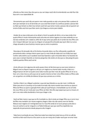 olhando eu falo mano Que dia que eu vou sair daqui você não tá entendendo sua vida ficar tão
boa com a sua capacidade de
Pensamento que você não vai querer mais nada quando eu vejo uma pessoa falar a palavra tá
bom por exemplo se eu tô Servindo um suco você fala tá bom eu continuo pondo a pessoa fala
eu falei que tá bom eu falei mas tá bom você tem que tomar muito a pessoa não só querem ser
ensina Então você tem que falar assim ó já chega eu ensino para Isabela
Acabei de eu tava vindo para cá eu deixei a Carol na quadra de tênis e aí eu tava vindo é ter
quatro filhos é muito interessante você acha eles em vários lugares aí eu tava andando na rua
ela tava andando com a babá eu olhei dá ré aqui acho que pediu da ré sentei do meu filho com
ela e troquei ideia por isso que eu cheguei um pouquinho atrasado aqui quer dizer eu nunca
chego atrasado aí seus horários mesmo que eu entro na palestra
Desculpa aí tô atrasado não aí Ela Sentou trocando ideia e eu fico reforçando o padrão de
pensamento dela o tempo inteiro quem que é a mais linda de todas ela é eu Então toca aqui
mulher salta estimo sua é saudável você tava fazendo o quê e trocando ideia e fui levando ela
para casa e sempre fazendo as mesmas perguntas não existe um dia que eu não pergunte para
Isabela quantos filhos você vai ter
Aí ela olha pra mim algumas de vocês quase chora né Na hora que eu ouvi esse número o
Miguel nove eu fiquei aí agora eu até pus um negócio eu chamei todo mundo e falei se o
Miguel bancar ele tem só quatro anos todo mundo que tiver mais de quatro filhos lá né se eu
tiver um a mais mas eu acho que vai ser quatro mesmo se tiver cinco filhos todos os filhos cada
um vai ganhar um milhão de dólares Só que essa semana eu e minha
Família e falei ó se o Miguel sustentar o que ele tava falando eu vou dar mais 1 milhão de
Dólar para ele aí o Lourenço aí tá errado tá errado não mano manda nove menina eu quero é
filhos de filhos eu quero a geração forte sabe por quê Porque a mentalidade sua tá corroída
dos seus filhos vai ser muito pior seus filhos vai falar não olha aqui papai que que eu trouxe um
pet o seu neto estão duvidando a hora que chegar o dia
Você vai falar mano o que que eu fiz é verdade ou não é ainda vai chegar filho seu e corre risco
de filho meu também cair nesses enganos chegar e falar nós não vamos nem ter família
Maluco esse negócio aí é retrógrado Esse é o risco Pet ainda tá no lucro porque junta dois e
traz um cachorro vai ter ninguém e aí Pablo Então por que que você fica repetindo isso
expansão de pensamento desde pequeno alto Imagem
Toda hora é encheção de saco Toda hora toda hora toda hora toda hora eu tô lá no café da
manhã eu falo você é burro aí faz assim eu sou em março do Criador você quer arrumar treta
 