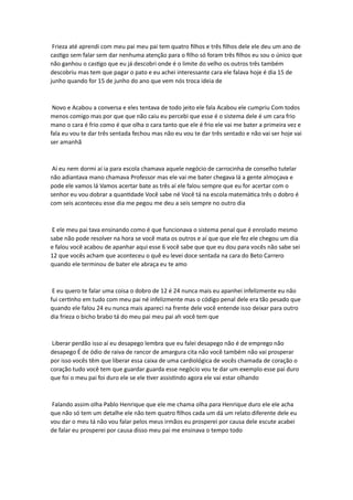 Frieza até aprendi com meu pai meu pai tem quatro filhos e três filhos dele ele deu um ano de
castigo sem falar sem dar nenhuma atenção para o filho só foram três filhos eu sou o único que
não ganhou o castigo que eu já descobri onde é o limite do velho os outros três também
descobriu mas tem que pagar o pato e eu achei interessante cara ele falava hoje é dia 15 de
junho quando for 15 de junho do ano que vem nós troca ideia de
Novo e Acabou a conversa e eles tentava de todo jeito ele fala Acabou ele cumpriu Com todos
menos comigo mas por que que não caiu eu percebi que esse é o sistema dele é um cara frio
mano o cara é frio como é que olha o cara tanto que ele é frio ele vai me bater a primeira vez e
fala eu vou te dar três sentada fechou mas não eu vou te dar três sentado e não vai ser hoje vai
ser amanhã
Aí eu nem dormi aí ia para escola chamava aquele negócio de carrocinha de conselho tutelar
não adiantava mano chamava Professor mas ele vai me bater chegava lá a gente almoçava e
pode ele vamos lá Vamos acertar bate as três aí ele falou sempre que eu for acertar com o
senhor eu vou dobrar a quantidade Você sabe né Você tá na escola matemática três o dobro é
com seis aconteceu esse dia me pegou me deu a seis sempre no outro dia
E ele meu pai tava ensinando como é que funcionava o sistema penal que é enrolado mesmo
sabe não pode resolver na hora se você mata os outros e aí que que ele fez ele chegou um dia
e falou você acabou de apanhar aqui esse 6 você sabe que que eu dou para vocês não sabe sei
12 que vocês acham que aconteceu o quê eu levei doce sentada na cara do Beto Carrero
quando ele terminou de bater ele abraça eu te amo
E eu quero te falar uma coisa o dobro de 12 é 24 nunca mais eu apanhei infelizmente eu não
fui certinho em tudo com meu pai né infelizmente mas o código penal dele era tão pesado que
quando ele falou 24 eu nunca mais apareci na frente dele você entende isso deixar para outro
dia frieza o bicho brabo tá do meu pai meu pai ah você tem que
Liberar perdão isso aí eu desapego lembra que eu falei desapego não é de emprego não
desapego É de ódio de raiva de rancor de amargura cita não você também não vai prosperar
por isso vocês têm que liberar essa caixa de uma cardiológica de vocês chamada de coração o
coração tudo você tem que guardar guarda esse negócio vou te dar um exemplo esse pai duro
que foi o meu pai foi duro ele se ele tiver assistindo agora ele vai estar olhando
Falando assim olha Pablo Henrique que ele me chama olha para Henrique duro ele ele acha
que não só tem um detalhe ele não tem quatro filhos cada um dá um relato diferente dele eu
vou dar o meu tá não vou falar pelos meus irmãos eu prosperei por causa dele escute acabei
de falar eu prosperei por causa disso meu pai me ensinava o tempo todo
 