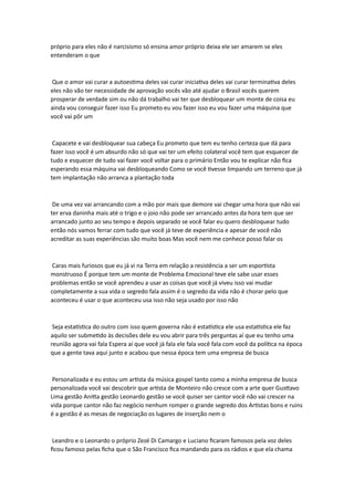 próprio para eles não é narcisismo só ensina amor próprio deixa ele ser amarem se eles
entenderam o que
Que o amor vai curar a autoestima deles vai curar iniciativa deles vai curar terminativa deles
eles não vão ter necessidade de aprovação vocês vão até ajudar o Brasil vocês querem
prosperar de verdade sim ou não dá trabalho vai ter que desbloquear um monte de coisa eu
ainda vou conseguir fazer isso Eu prometo eu vou fazer isso eu vou fazer uma máquina que
você vai pôr um
Capacete e vai desbloquear sua cabeça Eu prometo que tem eu tenho certeza que dá para
fazer isso você é um absurdo não só que vai ter um efeito colateral você tem que esquecer de
tudo e esquecer de tudo vai fazer você voltar para o primário Então vou te explicar não fica
esperando essa máquina vai desbloqueando Como se você tivesse limpando um terreno que já
tem implantação não arranca a plantação toda
De uma vez vai arrancando com a mão por mais que demore vai chegar uma hora que não vai
ter erva daninha mais até o trigo e o joio não pode ser arrancado antes da hora tem que ser
arrancado junto ao seu tempo e depois separado se você falar eu quero desbloquear tudo
então nós vamos ferrar com tudo que você já teve de experiência e apesar de você não
acreditar as suas experiências são muito boas Mas você nem me conhece posso falar os
Caras mais furiosos que eu já vi na Terra em relação a resistência a ser um esportista
monstruoso É porque tem um monte de Problema Emocional teve ele sabe usar esses
problemas então se você aprendeu a usar as coisas que você já viveu isso vai mudar
completamente a sua vida o segredo fala assim é o segredo da vida não é chorar pelo que
aconteceu é usar o que aconteceu usa isso não seja usado por isso não
Seja estatística do outro com isso quem governa não é estatística ele usa estatística ele faz
aquilo ser submetido às decisões dele eu vou abrir para três perguntas aí que eu tenho uma
reunião agora vai fala Espera aí que você já fala ele fala você fala com você da política na época
que a gente tava aqui junto e acabou que nessa época tem uma empresa de busca
Personalizada e eu estou um artista da música gospel tanto como a minha empresa de busca
personalizada você vai descobrir que artista de Monteiro não cresce com a arte quer Gusttavo
Lima gestão Anitta gestão Leonardo gestão se você quiser ser cantor você não vai crescer na
vida porque cantor não faz negócio nenhum romper o grande segredo dos Artistas bons e ruins
é a gestão é as mesas de negociação os lugares de inserção nem o
Leandro e o Leonardo o próprio Zezé Di Camargo e Luciano ficaram famosos pela voz deles
ficou famoso pelas ficha que o São Francisco fica mandando para os rádios e que ela chama
 
