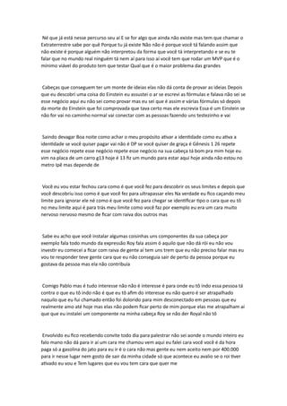 Né que já está nesse percurso seu aí E se for algo que ainda não existe mas tem que chamar o
Extraterrestre sabe por quê Porque tu já existe Não não é porque você tá falando assim que
não existe é porque alguém não interpretou da forma que você tá interpretando e se eu te
falar que no mundo real ninguém tá nem aí para isso aí você tem que rodar um MVP que é o
mínimo viável do produto tem que testar Qual que é o maior problema das grandes
Cabeças que conseguem ter um monte de ideias elas não dá conta de provar as ideias Depois
que eu descobri uma coisa do Einstein eu assustei o ar se escrevi as fórmulas e falava não sei se
esse negócio aqui eu não sei como provar mas eu sei que é assim e várias fórmulas só depois
da morte do Einstein que foi comprovada que tava certo mas ele escrevia Essa é um Einstein se
não for vai no caminho normal vai conectar com as pessoas fazendo uns testezinho e vai
Saindo devagar Boa noite como achar o meu propósito ativar a identidade como eu ativa a
identidade se você quiser pagar vai não é DP se você quiser de graça é Gênesis 1 26 repete
esse negócio repete esse negócio repete esse negócio na sua cabeça tá bom pra mim hoje eu
vim na placa de um carro g13 hoje é 13 fiz um mundo para estar aqui hoje ainda não estou no
metro Ipê mas depende de
Você eu vou estar fechou cara como é que você fez para descobrir os seus limites e depois que
você descobriu isso como é que você fez para ultrapassar eles Na verdade eu fico caçando meu
limite para ignorar ele né como é que você fez para chegar se identificar tipo o cara que eu tô
no meu limite aqui é para trás meu limite como você faz por exemplo eu era um cara muito
nervoso nervoso mesmo de ficar com raiva dos outros mas
Sabe eu acho que você instalar algumas coisinhas uns componentes da sua cabeça por
exemplo fala todo mundo da expressão Roy fala assim ó aquilo que não dá rói eu não vou
investir eu comecei a ficar com raiva de gente aí tem uns trem que eu não preciso falar mas eu
vou te responder teve gente cara que eu não conseguia sair de perto da pessoa porque eu
gostava da pessoa mas ela não contribuía
Comigo Pablo mas é tudo interesse não não é interesse é para onde eu tô indo essa pessoa tá
contra o que eu tô indo não é que eu tô afim do interesse eu não quero é ser atrapalhado
naquilo que eu fui chamado então foi dolorido para mim desconectado em pessoas que eu
realmente amo até hoje mas elas não podem ficar perto de mim porque elas me atrapalham aí
que que eu instalei um componente na minha cabeça Roy se não der Royal não tô
Envolvido eu fico recebendo convite todo dia para palestrar não sei aonde o mundo inteiro eu
falo mano não dá para ir aí um cara me chamou vem aqui eu falei cara você você é da hora
paga só a gasolina do jato para eu ir é o cara não mas gente eu nem aceito nem por 400.000
para ir nesse lugar nem gosto de sair da minha cidade só que acontece eu avalio se o roi tiver
ativado eu vou e Tem lugares que eu vou tem cara que quer me
 