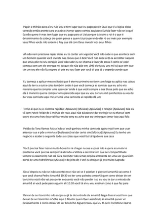 Pagar 1 Milhão para aí eu não vou e tem lugar que eu pago para ir Qual que é a lógica disso
conexão então pronto cara os cabra chamar agora vamos aqui para Suécia fazer não sei o quê
Eu não quero ir mas tem lugar que eu pago para aí Uai porque dá ruim o roi é o que é
determinante da cabeça de quem pensa e quem tá prosperando dar ró ao invés por exemplo
seus filhos vocês não sabem o Roy que dá com Deus investir nos seus filhos
Ah não nem precisava rapaz deixa eu te contar um segredo Você não sabe o que acontece com
um homem quando você investe nas coisas que é dele Você não sabe o Ró ia acreditar naquilo
que Deus põe no seu coração você não sabe eu sei chama a favor de Deus é como se você
começa com um ele entrega mil só que ele não põe em 1999 ele falou uns mil só que tem que
ter um seu ele não faz espera aí que eu vou fazer por você aí que tá o segredo aonde que
Eu começo a aplicar meu roi tudo que é eterno primeiro se tiver com folga eu aplico nas coisas
aqui da terra a outra coisa também onde é que você começa as camisas que eu acho ela
maneiro queria comprar uma aparecer onde é que você compre a sua blusa polo que eu acho
ela é maneiro queria comprar uma parecida aqui que eu vou dar uns mil quinhentos eu vou te
dar essa camiseta aqui me arruma uma camiseta aí rapidão dá um
Terno aí que eu vi cisterna rapidão [Aplausos] [Música] [Aplausos] o relógio [Aplausos] boa eu
tô com Patek Felipe de 1 milhão de reais aqui não dá para te dar ele hoje se eu tivesse com
outro era uma hora boa vai ficar muito sexy eu acho que eu tenho que serrar isso aqui fala
Peitão do Tony Ramos Fala aí não aí você ganhou minha camiseta agora você tem que usar
arrancar sua e põe a minha aí [Aplausos] vai dar certo sim [Música] [Aplausos] Eu tenho um
negócio e acabei o seguinte todas as coisas que você faz tá ligado na sua casa
Você precisa fazer isso é muito honesto né chegar na sua esposa não espera acumular o
problema você precisa sempre tá abrindo a Vitória a derrota tem que ser compartilhada
sempre o casamento não dá para esconder não senão depois arrebenta de uma vez igual com
porta de uma hidrelétrica [Música] e do jeito de ir até eu cheguei já era muito Sagrada
Do aí depois eu não sei não acontecesse não sei se é possível é possível amanhã vai como é
que você chama Pedro Amanhã 10:30 vai ter uma palestra amanhã quer como deixar de ser
bonzinho você não vai prosperar enquanto você não perder isso eu vou te dar a entrada de
amanhã aí você pede para alguém ali 10:30 você tá aí eu vou ensinar como é que faz para
Deixar de ser bonzinho não moço eu já te dei entrada de amanhã larga disso é você tem que
deixar de ser bonzinho ó Sobe aqui ó Doutor quem tiver assistindo aí amanhã quiser vir
pessoalmente é como deixar de ser bonzinho Alguém falou que eu tô sem microfone não tô
 
