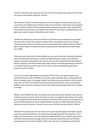 ouvindo o microfone aqui eu preciso de ir que eu tenho um compromisso agora o Dr taça aqui
vai encerrar vocês podem perguntar o bicho é
Bom também 10:30 da manhã tem palestra às 18 horas depois sei lá que dia que vai ter que
eu vou fazer uma viagem para os Estados Unidos de novo tá bom o metro Ipê é que dia alguém
sabe 27 e 28 é isso coloca o link aí também Vocês que querem aprender mexer com Network
né Tem gente que acha que é um programa um sistema né não é aqui na cabeça Coloca aí pra
galera quem quiser comprar o Network pro porn Stories
Também me desculpe eu preciso sair tá Bora E aí turma quem quer prosperar aí de verdade
não não é todo mundo não é possível o negócio desse vou perguntar de novo você estava
emocionado que o Paulo tava saindo quem aí que é prosperar de verdade ainda nesse 2023 aí
agora eu gostei agora sim tá parecendo que essa palestra em valor gente de verdade aquilo
que o Pablo
Falou para vocês aqui hoje eh muito verdade e por que que eu falo que é verdade justamente
porque foi aplicando aquilo que eu escutava do Pablo gratuito viu vocês muitos de vocês
pagaram para estar nessa palestra aqui hoje mas foi ouvindo conteúdo 459 do Pablo gratuito
porque na época eu não tinha dinheiro para pagar nenhum conteúdo pago dele que realmente
eu consegui transformar minha vida e entrar nessa rota de prosperidade naquela época
quando eu conheci o Pablo
Eu vivi uma crise de religiosidade muito grande de forma que só pra agiota daqueles que
matavam inclusive eu devia 120.000 e ali ouvindo o padre aplicando todo o conteúdo gratuito
dele eu conseguir quitar eu conseguir liquidar essa dívida num prazo recorde aí de três quatro
meses não me lembro ao exato de forma que foi nesse momento que nasceu uma dívida de
gratidão muito grande por aquilo que ele faz então aquilo que ele prega realmente eu apliquei
e consegui
Mudar minha realidade de vida e eu acredito que vocês também que aplicarem aquilo que ele
tá falando aquilo que ele fez aquilo que ele faz na vida e nos negócios deles porque eu acredito
que um dos grandes diferenciais que o Pablo tem é realmente viver aquilo que ele prega na sua
essência Diferentemente de muitos empreendedores de palco ou Diferentemente de muitas
pessoas que querem alcançar o sucesso ou que querem se fazer pessoas notáveis o Pablo é
Realmente uma pessoa que ele leva muito a sério aquilo que ele prega é de verdade é aquela
pessoa que está preocupada em viver aquilo que ela prega porque de nada adianta eu ir lá e
pregar uma coisa pessoas e não viver aquilo de verdade O Pablo tem um negócio que ele faz é
realmente viver aquilo que ele prega tá você veio aqui hoje só para falar para nós do Pablo
quantos quantas vezes você vai repetir o Pablo mais uma vez na sua palestra quantas forem
 
