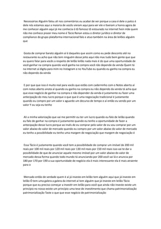 Necessárias Alguém falou ali nos comentários eu acabei de ver porque a casa é dele o palco é
dele nós estamos aqui a maioria de vocês vieram aqui para ver ele e tiveram a honra agora de
me conhecer alguém aqui já me conhecia ó tô famoso tô estourado na internet hein mãe quem
não me conhece prazer meu nome é Tácio Renan estou o diretor jurídico e diretor de
compliance do grupo plataforma internacional falo e atuo também na área de leilões alguém
que
Gosta de comprar barato alguém aí é daqueles que assim como eu pede desconto até no
restaurante eu acho que não tem ninguém desse jeito aqui não mas tudo bem gente que que
eu quero falar para vocês a respeito de leilão leilão nada mais é do que uma oportunidade de
você ganhar na compra quando você ganha na compra você não depende da venda Quem tá
na internet aí digita para mim no Instagram e no YouTube eu quando eu ganho na compra eu
não dependo da venda
E por que que isso é muito real para vocês que estão com caderninho com o Notes aberto aí
com notas aberto anota aí quando eu ganho na compra eu não dependo da venda tá acha que
que esse negócio de ganhar na compra e não depender da venda é justamente eu fazer uma
antecipação do meu lucro porque o que que é uma negociação tradicional é justamente
quando eu compro por um valor x aguardo um decurso de tempo e aí então eu vendo por um
valor Y ou seja eu tenho
Ali a minha valorização que vai me permitir eu ter um lucro quando eu falo de leilão quando
eu falo de ganhar na compra é justamente quando eu tenho a oportunidade de fazer a
antecipação desse lucro porque ao invés de eu comprar pelo valor de eu vou comprar por um
valor abaixo do valor de mercado quando eu compro por um valor abaixo do valor de mercado
eu tenho a possibilidade eu tenho uma margem de negociação que margem de negociação é
Essa Tácio é justamente quando você tem a possibilidade de comprar um imóvel de 200 mil
reais por 100 mil reais por 120 mil reais por 130 mil reais por 150 mil reais isso vai te dar a
possibilidade de que de anunciar aquele mesmo imóvel por um valor abaixo do valor de
mercado dessa forma quando todo mundo tá anunciando por 200 você vai lá e anuncia por
180 por 170 por 190 a sua oportunidade de negócio ela é mais interessante ela é mais atraente
para o
Mercado então de verdade quem é aí já investe em leilão tem alguém aqui que já investe em
leilão Ó tem uma galera a galera da internet aí tem alguém que já investe em leilão Tácio
porque que eu preciso começar a investir em leilão para você que ainda não investe existe um
princípio no nosso existe um princípio uma tese de investimento que chama patrimonialização
patrimonialização Taste o que que esse negócio de patrimonialização
 