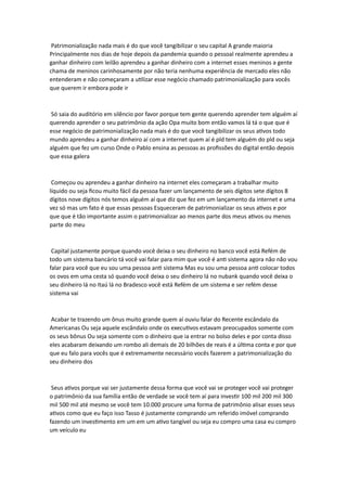 Patrimonialização nada mais é do que você tangibilizar o seu capital A grande maioria
Principalmente nos dias de hoje depois da pandemia quando o pessoal realmente aprendeu a
ganhar dinheiro com leilão aprendeu a ganhar dinheiro com a internet esses meninos a gente
chama de meninos carinhosamente por não teria nenhuma experiência de mercado eles não
entenderam e não começaram a utilizar esse negócio chamado patrimonialização para vocês
que querem ir embora pode ir
Só saia do auditório em silêncio por favor porque tem gente querendo aprender tem alguém aí
querendo aprender o seu patrimônio da ação Opa muito bom então vamos lá tá o que que é
esse negócio de patrimonialização nada mais é do que você tangibilizar os seus ativos todo
mundo aprendeu a ganhar dinheiro aí com a internet quem aí é pld tem alguém do pld ou seja
alguém que fez um curso Onde o Pablo ensina as pessoas as profissões do digital então depois
que essa galera
Começou ou aprendeu a ganhar dinheiro na internet eles começaram a trabalhar muito
líquido ou seja ficou muito fácil da pessoa fazer um lançamento de seis dígitos sete dígitos 8
dígitos nove dígitos nós temos alguém aí que diz que fez em um lançamento da internet e uma
vez só mas um fato é que essas pessoas Esqueceram de patrimonializar os seus ativos e por
que que é tão importante assim o patrimonializar ao menos parte dos meus ativos ou menos
parte do meu
Capital justamente porque quando você deixa o seu dinheiro no banco você está Refém de
todo um sistema bancário tá você vai falar para mim que você é anti sistema agora não não vou
falar para você que eu sou uma pessoa anti sistema Mas eu sou uma pessoa anti colocar todos
os ovos em uma cesta só quando você deixa o seu dinheiro lá no nubank quando você deixa o
seu dinheiro lá no Itaú lá no Bradesco você está Refém de um sistema e ser refém desse
sistema vai
Acabar te trazendo um ônus muito grande quem aí ouviu falar do Recente escândalo da
Americanas Ou seja aquele escândalo onde os executivos estavam preocupados somente com
os seus bônus Ou seja somente com o dinheiro que ia entrar no bolso deles e por conta disso
eles acabaram deixando um rombo ali demais de 20 bilhões de reais é a última conta e por que
que eu falo para vocês que é extremamente necessário vocês fazerem a patrimonialização do
seu dinheiro dos
Seus ativos porque vai ser justamente dessa forma que você vai se proteger você vai proteger
o patrimônio da sua família então de verdade se você tem aí para investir 100 mil 200 mil 300
mil 500 mil até mesmo se você tem 10.000 procure uma forma de patrimônio alisar esses seus
ativos como que eu faço isso Tasso é justamente comprando um referido imóvel comprando
fazendo um investimento em um em um ativo tangível ou seja eu compro uma casa eu compro
um veículo eu
 