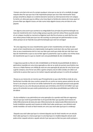 Compro uma barra de ouro Eu compro qualquer coisa que eu vou ter ali a condição de pegar
naquele ativo Por que que isso é tão importante porque que isso é tão interessante Tasso
porque amanhã ou depois se o sistema bancário nacional ou internacional entrar em colapso
Eu tenho um ativo para que eu efetue uma troca Quem aí lembra do sistema de trocas quem aí
já ouviu falar que alguém trocou um lote numa moto alguém trocou uma um lote em uma
jaqueta
Um alguma coisa assim que acontecia na antiguidade Esse princípio da patrimonialização nas
teses de investimento ele é muito antigo porque quando você tem ativos físicos quando existe
ali um colapso mundial ou nacional ou Regional você não fica ali preso ou você não fica com
seus ativos presos Então para que isso não aconteça se preocupe em patrimonializar os seus
ativos porque vai ser fazendo essa patrimonialização que você vai conseguir
Ter uma segurança nos seus investimentos quem aí tem investimentos em bolsa de valor
quem aí tem investimentos em criptomoeda muita gente muito bom não vou falar para você
tirar os seus investimentos de lá e nem vou falar para você que ainda não tem não fazer esse
tipo de investimento o que eu vou te falar agora é justamente o que eu aplico nas minhas teses
de investimento que é o que eu investir com uma possibilidade de alta rentabilidade
E segurança quando eu falo em alta rentabilidade eu tô falando da possibilidade de dobrar o
patrimônio investido em uma única operação eu não sei se vocês já ouviram essa história mas
nós eu e o Pablo fizemos um milhão de reais em uma operação de veículos foi uma Ferrari que
a gente comprou uma Ferrari ano 2011 a gente comprou ela em 2021 vendeu em 2022 e ali
realmente eu posso dizer que eu me realizei naquela operação porque é o sonho de qualquer
Pessoa ou ao menos de um menino que Principalmente eu que vida Periferia vindo de uma
família bem humilde são meus sonhos sempre foi um sonho ao menos passar próximo de uma
Ferrari e ali comprar uma Ferrari em leilão realmente foi uma realização pessoal muito grande
de forma que eu sou uma das poucas pessoas que arrematou uma Ferrari em leilão E por que
que eu tô contando isso para vocês justamente por conta dessa possibilidade que leilão te dá
de dobrar
Ou de multiplicar o seu patrimônio em uma operação só e quando você fala em segurança
Tácio O que que você tá querendo falar eu tô querendo falar que quando você investe em
leilão Diferentemente de bolsa de valor Diferentemente de criptomoeda Diferentemente de
fundo imobiliário quando você investe em leilão Você sabe aonde que o seu dinheiro está
sendo investido e ali você se Você investiu em uma casa você sabe qual que é o endereço
Daquela casa você sabe qual que é o número daquela casa Se Você investiu em um veículo
Você sabe qual que é a marca qual que é o ano Qual que é o modelo daquele veículo você
pode entrar naquele veículo e aquele veículo E por que que eu falo isso para vocês porque a
 