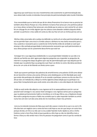 segurança que você busca nos seus investimentos está Justamente na patrimonialização dos
seus ativos todo mundo aí entendeu Esse princípio da patrimonialização todo mundo Entendeu
Essa necessidade que eu tenho de que de ter ativos financeiros lá no banco mas eu preciso ter
também ativos físicos Porque se o meu dinheiro no banco ficar preso por uma penhora judicial
se o meus ativos no banco ficar preso por uma dívida que às vezes eu nem contrai foi um sócio
foi um cônjuge foi um irmão alguém que me colocou como devedor solidário daquela dívida
prender ou penhorar o meu saldo em conta eu não vou ficar ali com as minhas pernas com as
Minhas mãos amarradas até a justiça me defender eu tenho ali um ativo patrimonializado que
vai me permitir fazer uma troca e aí então colocar o dinheiro no meu bolso necessário para o
meu sustento e necessário para o sustento da minha família então de verdade se você quer
alcançar a tão sonhada prosperidade é extremamente necessário que você patrimonialize os
seus ativos porque vai ser justamente dessa forma que você vai
Conseguir ter a sua segurança estabelecida e a sua prosperidade instalada na sua vida e na
vida da sua família vou abrir agora para algumas perguntas vou responder as perguntas da
internet e as perguntas daqui da galera quer seja de patrimãoização quer seja daquilo que foi
tratado aqui na palestra faça sua pergunta e por favor vai direto no como não deixa acontecer
de eu ter um corte ali de falando vai direto como e para
Vocês que querem participar das palestras de amanhã temos uma palestra 10:30 como deixar
de ser bonzinho e temos uma outras 18 horas como desbloquear as três liberdade para você
que ainda não participou do método IP eu te convido a participar conosco no dia nos dias 27 e
28 vai rolar um método de p 138 já é a minha vigésima oitava edição que eu participo e eu
posso falar tranquilamente para vocês existe uma vida antes e uma vida depois do mete bem
Então se você ainda não adquiriu o seu ingresso vai lá no www.pabliocar.com.br e vai ser
possível você conseguir o seu acesso Você conseguiu o seu ingresso vamos para as perguntas
aqui na plateia primeiramente Cadê os microfones oi oi tô aqui Olá eu sou a Stephanie Araújo
Boa noite a pergunta era para o Pablo mas acredito que tu sabe responder também eu entrei
numa live com ele é um dois anos atrás ele me incentivou a fazer meu primeiro
Livro eu te entendo inclusive ele falou que você não usasse o nome ele ia usar e eu corri e fiz
três dias tem um negócio com o nome de livro e até hoje eu vou ter que lançar um outro livro
porque ele deu um tiro e eu não usei e aí eu acabei fazendo muito rápido eu amo a minha
história e amei o livro ficou lindo só que quando eu olho hoje eu não me identifico mais a
forma o Story eu não vendo mais o livro As pessoas me perguntam como é que tá a venda do
livro
 