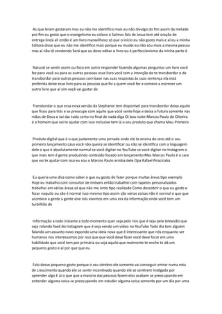 As que leram gostaram mas eu não me identifico mais eu não divulgo do fim assim da metade
pro fim eu gosto que o evangelismo eu coloco o Salmos fala de Jesus tem até oração de
entrega linda ali então é um livro maravilhoso só que o início eu não gosto mais e aí eu a minha
Editora disse que eu não me identifico mais porque eu mudei eu não sou mais a mesma pessoa
mas aí não tô vendendo Será que eu devo editar o livro ou é perfeccionismo da minha parte é
Natural se sentir assim ou foco em outro responder fazendo algumas perguntas um livro você
fez para você ou para as outras pessoas esse livro você tem a intenção de te transbordar o de
transbordar para outras pessoas com base nas suas respostas às suas sentença ela está
proferida deixe esse livro para as pessoas que foi a quem você fez e comece a escrever um
outro livro que aí sim você vai gostar de
Transbordar o que essa nova versão da Stephanie tem disponível para transbordar deixa aquilo
que ficou para trás e se preocupe com aquilo que você sente hoje e deixa o futuro somente nas
mãos de Deus e vai dar tudo certo no final de nada diga Oi boa noite Marcos Paulo de Oliveira
é o homem que vai te ajudar com isso Inclusive tem lá o seu produto que chama Meu Primeiro
Produto digital que é o que justamente uma jornada onde ele te ensina do zero até o seu
primeiro lançamento caso você não queira se identificar ou não se identifica com a linguagem
dele o que é absolutamente normal se você digitar no YouTube se você digitar no Instagram o
que mais tem é gente produzindo conteúdo focado em lançamento Mas Marcos Paulo é o cara
que vai te ajudar com isso eu sou o Marcos Paulo arroba dele Opa Rafael Piracicaba
Eu queria uma dica como saber o que eu gosto de fazer porque muitas áreas tipo exemplo
Hoje eu trabalho com consultor de imóveis então trabalhei com tapetes personalizados
trabalhei em várias áreas só que não me sinto tipo realizado Como descobrir o que eu gosto e
focar naquilo ou são é normal isso mesmo tipo assim são várias coisas não é normal o que que
acontece a gente a gente vive nós vivemos em uma era da informação onde você tem um
turbilhão de
Informação a todo instante a todo momento quer seja pelo rios que é seja pela televisão que
seja rolando feed do Instagram que é seja vendo um vídeo no YouTube Todo dia tem alguém
falando um assunto novo expondo uma ideia nova que é interessante que nós enquanto ser
humanos nos interessamos por isso que que você deve fazer você deve focar em uma
habilidade que você tem por primária ou seja aquilo que realmente te enche te dá um
pequeno gosto e aí por que que eu
Falo desse pequeno gosto porque o seu cérebro ele somente vai conseguir entrar numa rota
de crescimento quando ele se sentir incentivado quando ele se sentirem Instigado por
aprender algo E aí o que que a maioria das pessoas fazem elas acabam se preocupando em
entender alguma coisa se preocupando em estudar alguma coisa somente por um dia por uma
 