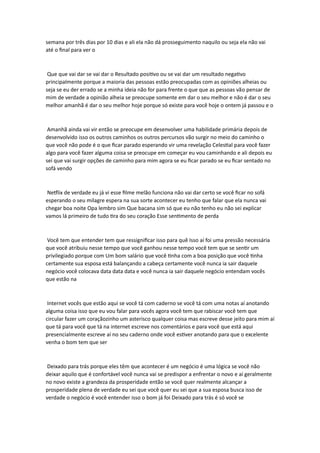 semana por três dias por 10 dias e ali ela não dá prosseguimento naquilo ou seja ela não vai
até o final para ver o
Que que vai dar se vai dar o Resultado positivo ou se vai dar um resultado negativo
principalmente porque a maioria das pessoas estão preocupadas com as opiniões alheias ou
seja se eu der errado se a minha ideia não for para frente o que que as pessoas vão pensar de
mim de verdade a opinião alheia se preocupe somente em dar o seu melhor e não é dar o seu
melhor amanhã é dar o seu melhor hoje porque só existe para você hoje o ontem já passou e o
Amanhã ainda vai vir então se preocupe em desenvolver uma habilidade primária depois de
desenvolvido isso os outros caminhos os outros percursos vão surgir no meio do caminho o
que você não pode é o que ficar parado esperando vir uma revelação Celestial para você fazer
algo para você fazer alguma coisa se preocupe em começar eu vou caminhando e ali depois eu
sei que vai surgir opções de caminho para mim agora se eu ficar parado se eu ficar sentado no
sofá vendo
Netflix de verdade eu já vi esse filme melão funciona não vai dar certo se você ficar no sofá
esperando o seu milagre espera na sua sorte acontecer eu tenho que falar que ela nunca vai
chegar boa noite Opa lembro sim Que bacana sim só que eu não tenho eu não sei explicar
vamos lá primeiro de tudo tira do seu coração Esse sentimento de perda
Você tem que entender tem que ressignificar isso para quê Isso aí foi uma pressão necessária
que você atribuiu nesse tempo que você ganhou nesse tempo você tem que se sentir um
privilegiado porque com Um bom salário que você tinha com a boa posição que você tinha
certamente sua esposa está balançando a cabeça certamente você nunca ia sair daquele
negócio você colocava data data data e você nunca ia sair daquele negócio entendam vocês
que estão na
Internet vocês que estão aqui se você tá com caderno se você tá com uma notas aí anotando
alguma coisa isso que eu vou falar para vocês agora você tem que rabiscar você tem que
circular fazer um coraçãozinho um asterisco qualquer coisa mas escreve desse jeito para mim aí
que tá para você que tá na internet escreve nos comentários e para você que está aqui
presencialmente escreve aí no seu caderno onde você estiver anotando para que o excelente
venha o bom tem que ser
Deixado para trás porque eles têm que acontecer é um negócio é uma lógica se você não
deixar aquilo que é confortável você nunca vai se predispor a enfrentar o novo e aí geralmente
no novo existe a grandeza da prosperidade então se você quer realmente alcançar a
prosperidade plena de verdade eu sei que você quer eu sei que a sua esposa busca isso de
verdade o negócio é você entender isso o bom já foi Deixado para trás é só você se
 