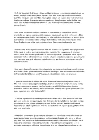 Desfrutar do extraordinário que está por vir tá por onde que eu começo começa ajudando sua
esposa no negócio dela vocês já tem algo para fazer você já tem algo para construir se não
quer falar não quero fazer isso não é meu negócio procura um negócio para você ser um cara
inteligente então vai desenvolver alguma coisa lembra daquele que eu acabei de falar para
vocês todo mundo quer encontrar o favor de Deus mas ninguém quer entrar no caminho
escuro ninguém
Quer entrar no caminho onde você não tem ali uma orientação e de verdade a maior
orientação que a gente precisa nós já temos que é o que aquela que tá lá em Gênesis 1:26 se
você ativou a sua verdadeira identidade você já sabe você já tem ciência você já tem noção de
que você está abençoado desde a fundação da terra basta você acessar essa riqueza então
Segue Seu Caminho e vai dar tudo certo tamo junto Diga meu amigo boa noite boa
Noite eu achei muito legal essa dica que você deu eu ainda não faço tá no meus projetos fazer
leilão mas já tô na área quatro anos ajudando o investidor Sim e eu gostaria de entender
melhor o que além dessa sugestão se vocês têm uma equipe se a gente pode somar alguma
coisa saber melhor sobre isso sim que eu tenho soluções para alguns problemas que vem junto
com isso muito a parte de adequar o imóvel muito bom Me chama lá no Instagram que nós
vamos trocar uma
Ideia acerca da soluções que você tem disponível o que que a gente pode agregar aí no nosso
ecossistema beleza quem mais vamos desse lado de cá agora você oi tudo bem sim sim sim ele
tá financiado não tá liberado tem IPVA atrasado não só tá com motor não arrumado
E qualquer dificuldade de vender por abaixo do valor de mercado você já anunciou na OLX
Mas você anunciou pelo preço mercado Opa já vamos arrumar um comprador aqui já vamos
resolver esse problema agora ao vivo Qual que é o carro 2000 2001 completo é muito
econômico hein dou-lhe uma dou-lhe duas quem dá o primeiro lance quem quem quem Qual
que é o valor do carro valor de tabela FIPE
Tá 9.900 e alguma coisa quanto fica para arrumar o motor sim tá você tem outro carro hoje
para você andar não tem algum outro meio de locomoção tá muito bom já é um bom começo
por que que eu tô te falando isso a gente acabou de falar que para o extraordinário vim é
necessário que o bom seja Deixado Para Trás eu vou te falar um negócio que eu já fiz na minha
vida eu já perdi muito
Dinheiro no apartamento que eu comprei e ali se eu não vendesse o banco ia me tomar eu
quase que dei o apartamento para pessoa continuar pagando as parcelas não tô te falando
para você fazer isso mas se você quer realmente deixar essa fase ruim da sua vida para trás é
necessário um símbolo é necessário um master É necessário uma entrega então se você
entendeu a mensagem subliminar faz aquilo que tá na sua cabeça aí vai dar tudo certo e às
 
