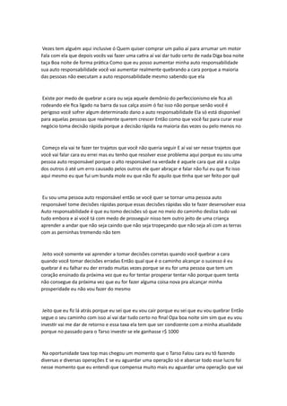 Vezes tem alguém aqui inclusive ó Quem quiser comprar um palio aí para arrumar um motor
Fala com ela que depois vocês vai fazer uma catira aí vai dar tudo certo de nada Diga boa noite
taça Boa noite de forma prática Como que eu posso aumentar minha auto responsabilidade
sua auto responsabilidade você vai aumentar realmente quebrando a cara porque a maioria
das pessoas não executam a auto responsabilidade mesmo sabendo que ela
Existe por medo de quebrar a cara ou seja aquele demônio do perfeccionismo ele fica ali
rodeando ele fica ligado na barra da sua calça assim ó faz isso não porque senão você é
perigoso você sofrer algum determinado dano a auto responsabilidade Ela só está disponível
para aquelas pessoas que realmente querem crescer Então como que você faz para curar esse
negócio toma decisão rápida porque a decisão rápida na maioria das vezes ou pelo menos no
Começo ela vai te fazer ter trajetos que você não queria seguir E aí vai ser nesse trajetos que
você vai falar cara eu errei mas eu tenho que resolver esse problema aqui porque eu sou uma
pessoa auto responsável porque o alto responsável na verdade é aquele cara que até a culpa
dos outros ó até um erro causado pelos outros ele quer abraçar e falar não fui eu que fiz isso
aqui mesmo eu que fui um bunda mole eu que não fiz aquilo que tinha que ser feito por quê
Eu sou uma pessoa auto responsável então se você quer se tornar uma pessoa auto
responsável tome decisões rápidas porque essas decisões rápidas vão te fazer desenvolver essa
Auto responsabilidade é que eu tomo decisões só que no meio do caminho desliza tudo vai
tudo embora e aí você tá com medo de prosseguir nisso tem outro jeito de uma criança
aprender a andar que não seja caindo que não seja tropeçando que não seja ali com as terras
com as perninhas tremendo não tem
Jeito você somente vai aprender a tomar decisões corretas quando você quebrar a cara
quando você tomar decisões erradas Então qual que é o caminho alcançar o sucesso é eu
quebrar é eu falhar eu der errado muitas vezes porque se eu for uma pessoa que tem um
coração ensinado da próxima vez que eu for tentar prosperar tentar não porque quem tenta
não consegue da próxima vez que eu for fazer alguma coisa nova pra alcançar minha
prosperidade eu não vou fazer do mesmo
Jeito que eu fiz lá atrás porque eu sei que eu vou cair porque eu sei que eu vou quebrar Então
segue o seu caminho com isso aí vai dar tudo certo no final Opa boa noite sim sim que eu vou
investir vai me dar de retorno e essa taxa ela tem que ser condizente com a minha atualidade
porque no passado para o Tarso investir se ele ganhasse r$ 1000
Na oportunidade tava top mas chegou um momento que o Tarso Falou cara eu tô fazendo
diversas e diversas operações E se eu aguardar uma operação só e abarcar todo esse lucro foi
nesse momento que eu entendi que compensa muito mais eu aguardar uma operação que vai
 