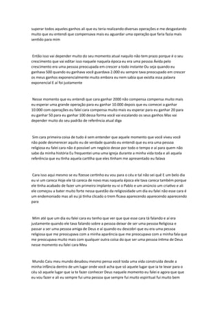 superar todos aqueles ganhos ali que eu teria realizando diversas operações e me desgastando
muito que eu entendi que compensava mais eu aguardar uma operação que faria fazia mais
sentido para mim
Então isso vai depender muito do seu momento atual naquilo não tem prazo porque é o seu
crescimento que vai editar isso naquele naquela época eu era uma pessoa Ávida pelo
crescimento era uma pessoa preocupada em crescer a todo instante Ou seja quando eu
ganhava 500 quando eu ganhava você guardava 2.000 eu sempre tava preocupado em crescer
os meus ganhos exponencialmente muito embora eu nem sabia que existia essa palavra
exponencial E aí foi justamente
Nesse momento que eu entendi que cara ganhar 2000 não compensa compensa muito mais
eu esperar uma grande operação para eu ganhar 10.000 depois que eu comecei a ganhar
10.000 com operações eu falei cara compensa muito mais eu esperar para eu ganhar 20 para
eu ganhar 50 para eu ganhar 100 dessa forma você vai escalando os seus ganhos Mas vai
depender muito do seu padrão de referência atual diga
Sim cara primeira coisa de tudo é sem entender que aquele momento que você viveu você
não pode desmerecer aquilo eu de verdade quando eu entendi que eu era uma pessoa
religiosa eu falei cara não é possível um negócio desse por todo o tempo e aí para quem não
sabe da minha história Eu frequentei uma uma igreja durante a minha vida toda e ali aquela
referência que eu tinha aquela cartilha que eles tinham me apresentado eu falava
Cara isso aqui mesmo se eu fizesse certinho eu vou para o céu e tal não sei quê E um belo dia
eu vi um careca Hoje ele tá careca de novo mas naquela época ele tava careca também porque
ele tinha acabado de fazer um primeiro implante eu vi o Pablo e um anúncio um criativo e ali
ele começou a bater muito forte nessa questão da religiosidade um dia eu falei não esse cara é
um endemoniado mas ali eu já tinha clicado o trem ficava aparecendo aparecendo aparecendo
para
Mim até que um dia eu falei cara eu tenho que ver que que esse cara tá falando e aí era
justamente quando ele tava falando sobre a pessoa deixar de ser uma pessoa Religiosa e
passar a ser uma pessoa amiga de Deus e aí quando eu descobri que eu era uma pessoa
religiosa que me preocupava com a minha aparência que me preocupava com a minha fala que
me preocupava muito mais com qualquer outra coisa do que ser uma pessoa íntima de Deus
nesse momento eu falei cara Meu
Mundo Caiu meu mundo desabou mesmo pensa você toda uma vida construída desde a
minha infância dentro de um lugar onde você acha que só aquele lugar que ia te levar para o
céu só aquele lugar que ia te fazer conhecer Deus naquele momento eu falei e agora que que
eu vou fazer e ali eu sempre fui uma pessoa que sempre fui muito espiritual fui muito bem
 