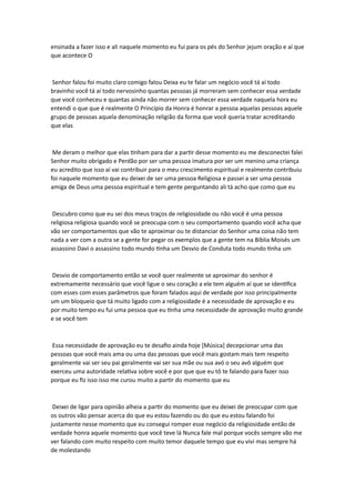 ensinada a fazer isso e ali naquele momento eu fui para os pés do Senhor jejum oração e aí que
que acontece O
Senhor falou foi muito claro comigo falou Deixa eu te falar um negócio você tá aí todo
bravinho você tá aí todo nervosinho quantas pessoas já morreram sem conhecer essa verdade
que você conheceu e quantas ainda não morrer sem conhecer essa verdade naquela hora eu
entendi o que que é realmente O Princípio da Honra é honrar a pessoa aquelas pessoas aquele
grupo de pessoas aquela denominação religião da forma que você queria tratar acreditando
que elas
Me deram o melhor que elas tinham para dar a partir desse momento eu me desconectei falei
Senhor muito obrigado e Perdão por ser uma pessoa imatura por ser um menino uma criança
eu acredito que isso aí vai contribuir para o meu crescimento espiritual e realmente contribuiu
foi naquele momento que eu deixei de ser uma pessoa Religiosa e passei a ser uma pessoa
amiga de Deus uma pessoa espiritual e tem gente perguntando ali tá acho que como que eu
Descubro como que eu sei dos meus traços de religiosidade ou não você é uma pessoa
religiosa religiosa quando você se preocupa com o seu comportamento quando você acha que
vão ser comportamentos que vão te aproximar ou te distanciar do Senhor uma coisa não tem
nada a ver com a outra se a gente for pegar os exemplos que a gente tem na Bíblia Moisés um
assassino Davi o assassino todo mundo tinha um Desvio de Conduta todo mundo tinha um
Desvio de comportamento então se você quer realmente se aproximar do senhor é
extremamente necessário que você ligue o seu coração a ele tem alguém aí que se identifica
com esses com esses parâmetros que foram falados aqui de verdade por isso principalmente
um um bloqueio que tá muito ligado com a religiosidade é a necessidade de aprovação e eu
por muito tempo eu fui uma pessoa que eu tinha uma necessidade de aprovação muito grande
e se você tem
Essa necessidade de aprovação eu te desafio ainda hoje [Música] decepcionar uma das
pessoas que você mais ama ou uma das pessoas que você mais gostam mais tem respeito
geralmente vai ser seu pai geralmente vai ser sua mãe ou sua avó o seu avô alguém que
exerceu uma autoridade relativa sobre você e por que que eu tô te falando para fazer isso
porque eu fiz isso isso me curou muito a partir do momento que eu
Deixei de ligar para opinião alheia a partir do momento que eu deixei de preocupar com que
os outros vão pensar acerca do que eu estou fazendo ou do que eu estou falando foi
justamente nesse momento que eu consegui romper esse negócio da religiosidade então de
verdade honra aquele momento que você teve lá Nunca fale mal porque vocês sempre vão me
ver falando com muito respeito com muito temor daquele tempo que eu vivi mas sempre há
de molestando
 