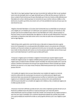 Que não é o seu lugar qualquer lugar que quer te prender por ações por falar ou por qualquer
outro meio de alienação não é um lugar destinado para os filhos de Deus porque o Senhor Já
disse o próprio Paulo já disse que foi para liberdade que Cristo nos chamou então defenda essa
liberdade com unhas e dentes porque no momento em que o senhor colocou o Adão e a Eva
dentro de um jardim que tinha uma árvore com um fruto proibido ele exerceu ele quis que nós
exercêssemos esse
Negócio chamado liberdade e aí às vezes você tá deixando essa sua liberdade ser privada por
uma religião por um trabalho por um salário por uma ajuda de custo por um holerite eu não
sei pelo quê mas de verdade busque exercer essa liberdade com unhas e dentes porque no
final das contas se você se desprendeu das algemas ou não da sua vida infelizmente a hora que
você deitar na Sepultura vida você só tem uma E aí eu não sei vocês mas eu tô procurando a
eterna logo Diga boa
Noite tá boa noite a gente tem uma há três anos e não está no impasse de como a gente
tornar ela franqueada né e uma das grandes dificuldades nossa é uma pessoa de confiança e
também um financeiro embora né a gente já tá há três anos no mercado mas a gente enfrenta
esse medo né dessa decisão abri outras ou arrumar pessoas para frankear vamos lá tasco qual
que é o princípio Qual que é a primícia que eu devo partir para
Franquear o negócio para eu frankear o negócio é necessário que aquele negócio aquele
modelo de negócio já seja um negócio validado porque quando eu vendo uma franquia de um
negócio para um determinado investidor aquele investidor Ele está preocupado com o que ele
colocou o dinheiro da franquia mas ele quer que aquele dinheiro retorne quando que aquele
dinheiro vai retornar e aí eu vejo muitas franquias infelizmente passarem por maus bocados
porque não tem
Um modelo de negócio claro ou quer desenvolver esse modelo de negócio no meio do
caminho então antes de se preocupar em procurar um jurídico procurar alguém para
realmente fazer esse processo de franquia procure verificar se realmente o seu modelo de
negócio é um modelo de negócio sólido que que eu preciso é ter como parâmetro de
referência para descobrir se o modelo de negócio ele é sólido ou não o modelo de negócio ele
é sólido quando ele tem
Processos muito bem definidos quando ele tem uma cultura replicável quando ele tem ali um
financeiro auditável esses três pilares se você se preocupar com esses três pilares
indiscutivelmente você vai conseguir muito fácil vender uma franquia do seu negócio porque o
que mais tem hoje é investidor com o dinheiro literalmente debaixo do colchão procurando
uma oportunidade de investimento então se você já ganha dinheiro com o seu negócio e quer
fazer
 